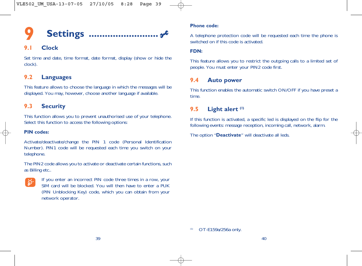 Phone code:A telephone protection code will be requested each time the phone isswitched on if this code is activated.FDN:This feature allows you to restrict the outgoing calls to a limited set ofpeople. You must enter your PIN2 code first.9.4 Auto powerThis function enables the automatic switch ON/OFF if you have preset atime.9.5 Light alert (1)If this function is activated, a specific led is displayed on the flip for thefollowing events: message reception, incoming call, network, alarm.The option “Deactivate” will deactivate all leds.409Settings ..........................9.1 ClockSet time and date, time format, date format, display (show or hide theclock).9.2 LanguagesThis feature allows to choose the language in which the messages will bedisplayed. You may, however, choose another language if available.9.3 SecurityThis function allows you to prevent unauthorised use of your telephone.Select this function to access the following options:PIN codes:Activate/deactivate/change the PIN 1 code (Personal IdentificationNumber). PIN1 code will be requested each time you switch on yourtelephone. The PIN2 code allows you to activate or deactivate certain functions, suchas Billing etc.. If you enter an incorrect PIN code three times in a row, yourSIM card will be blocked. You will then have to enter a PUK(PIN Unblocking Key) code, which you can obtain from yournetwork operator.39(1) OT-E159a/256a only.VLE502_UM_USA-13-07-05  27/10/05  8:28  Page 39