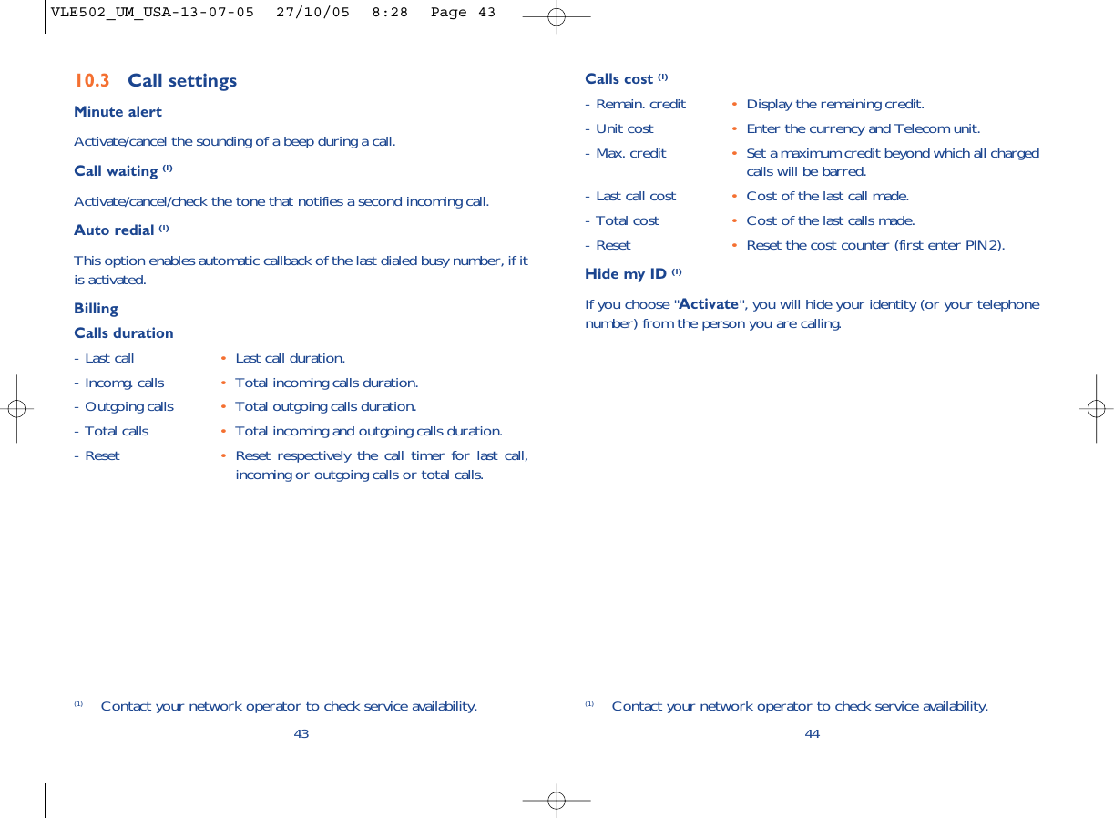 44Calls cost (1)- Remain. credit •Display the remaining credit.- Unit cost •Enter the currency and Telecom unit.- Max. credit •Set a maximum credit beyond which all chargedcalls will be barred. - Last call cost •Cost of the last call made.- Total cost •Cost of the last calls made. - Reset •Reset the cost counter (first enter PIN2).Hide my ID (1)If you choose &quot;Activate&quot;, you will hide your identity (or your telephonenumber) from the person you are calling.(1) Contact your network operator to check service availability.10.3 Call settingsMinute alertActivate/cancel the sounding of a beep during a call.Call waiting (1)Activate/cancel/check the tone that notifies a second incoming call.Auto redial (1)This option enables automatic callback of the last dialed busy number, if itis activated.BillingCalls duration- Last call •Last call duration.- Incomg. calls •Total incoming calls duration.- Outgoing calls •Total outgoing calls duration.- Total calls •Total incoming and outgoing calls duration.- Reset •Reset respectively the call timer for last call,incoming or outgoing calls or total calls.43(1) Contact your network operator to check service availability.VLE502_UM_USA-13-07-05  27/10/05  8:28  Page 43