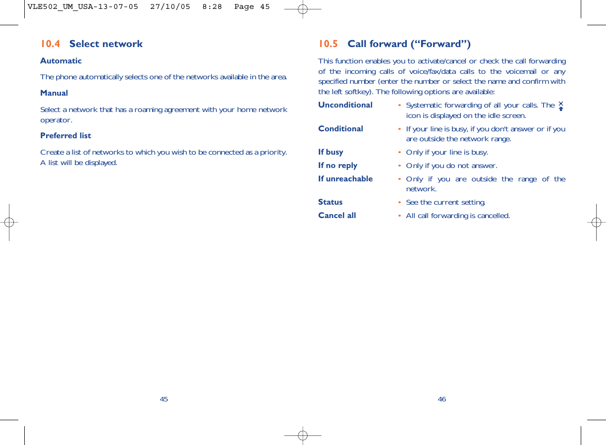 4610.5 Call forward (“Forward”)This function enables you to activate/cancel or check the call forwardingof the incoming calls of voice/fax/data calls to the voicemail or anyspecified number (enter the number or select the name and confirm withthe left softkey). The following options are available: Unconditional •Systematic forwarding of all your calls. The icon is displayed on the idle screen.Conditional •If your line is busy, if you don&apos;t answer or if youare outside the network range.If busy •Only if your line is busy.If no reply •Only if you do not answer.If unreachable •Only if you are outside the range of thenetwork.Status •See the current setting.Cancel all •All call forwarding is cancelled.4510.4 Select network AutomaticThe phone automatically selects one of the networks available in the area.ManualSelect a network that has a roaming agreement with your home networkoperator.Preferred listCreate a list of networks to which you wish to be connected as a priority.A list will be displayed.VLE502_UM_USA-13-07-05  27/10/05  8:28  Page 45