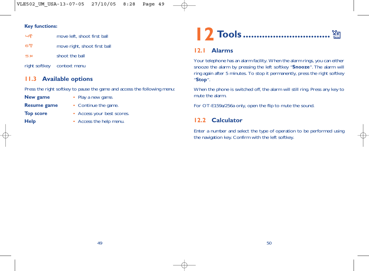 12 Tools ................................12.1 AlarmsYour telephone has an alarm facility. When the alarm rings, you can eithersnooze the alarm by pressing the left softkey “Snooze”. The alarm willring again after 5 minutes. To stop it permanently, press the right softkey“Stop”.When the phone is switched off, the alarm will still ring. Press any key tomute the alarm. For OT-E159a/256a only, open the flip to mute the sound.12.2 CalculatorEnter a number and select the type of operation to be performed usingthe navigation key. Confirm with the left softkey.50Key functions:move left, shoot first ballmove right, shoot first ballshoot the ballright softkey context menu11.3 Available optionsPress the right softkey to pause the game and access the following menu:New game •Play a new game.Resume game •Continue the game.Top score •Access your best scores.Help •Access the help menu.49VLE502_UM_USA-13-07-05  27/10/05  8:28  Page 49