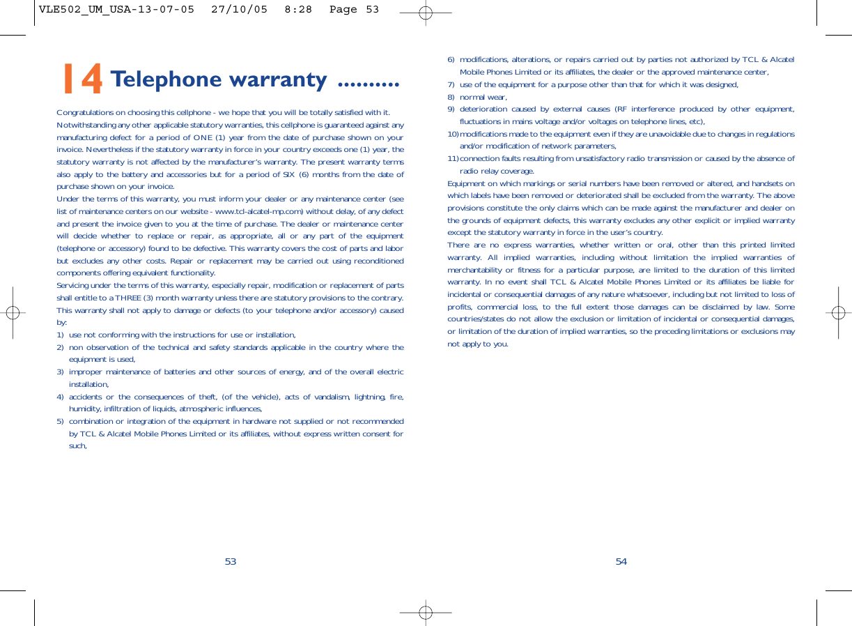 6) modifications, alterations, or repairs carried out by parties not authorized by TCL &amp; AlcatelMobile Phones Limited or its affiliates, the dealer or the approved maintenance center, 7) use of the equipment for a purpose other than that for which it was designed,8) normal wear,9) deterioration caused by external causes (RF interference produced by other equipment,fluctuations in mains voltage and/or voltages on telephone lines, etc), 10)modifications made to the equipment even if they are unavoidable due to changes in regulationsand/or modification of network parameters,11)connection faults resulting from unsatisfactory radio transmission or caused by the absence ofradio relay coverage.Equipment on which markings or serial numbers have been removed or altered, and handsets onwhich labels have been removed or deteriorated shall be excluded from the warranty. The aboveprovisions constitute the only claims which can be made against the manufacturer and dealer onthe grounds of equipment defects, this warranty excludes any other explicit or implied warrantyexcept the statutory warranty in force in the user’s country.There are no express warranties, whether written or oral, other than this printed limitedwarranty. All implied warranties, including without limitation the implied warranties ofmerchantability or fitness for a particular purpose, are limited to the duration of this limitedwarranty. In no event shall TCL &amp; Alcatel Mobile Phones Limited or its affiliates be liable forincidental or consequential damages of any nature whatsoever, including but not limited to loss ofprofits, commercial loss, to the full extent those damages can be disclaimed by law. Somecountries/states do not allow the exclusion or limitation of incidental or consequential damages,or limitation of the duration of implied warranties, so the preceding limitations or exclusions maynot apply to you.545314 Telephone warranty ..........Congratulations on choosing this cellphone - we hope that you will be totally satisfied with it.Notwithstanding any other applicable statutory warranties, this cellphone is guaranteed against anymanufacturing defect for a period of ONE (1) year from the date of purchase shown on yourinvoice. Nevertheless if the statutory warranty in force in your country exceeds one (1) year, thestatutory warranty is not affected by the manufacturer’s warranty. The present warranty termsalso apply to the battery and accessories but for a period of SIX (6) months from the date ofpurchase shown on your invoice.Under the terms of this warranty, you must inform your dealer or any maintenance center (seelist of maintenance centers on our website - www.tcl-alcatel-mp.com) without delay, of any defectand present the invoice given to you at the time of purchase. The dealer or maintenance centerwill decide whether to replace or repair, as appropriate, all or any part of the equipment(telephone or accessory) found to be defective. This warranty covers the cost of parts and laborbut excludes any other costs. Repair or replacement may be carried out using reconditionedcomponents offering equivalent functionality.Servicing under the terms of this warranty, especially repair, modification or replacement of partsshall entitle to a THREE (3) month warranty unless there are statutory provisions to the contrary.This warranty shall not apply to damage or defects (to your telephone and/or accessory) causedby:1) use not conforming with the instructions for use or installation,2) non observation of the technical and safety standards applicable in the country where theequipment is used,3) improper maintenance of batteries and other sources of energy, and of the overall electricinstallation,4) accidents or the consequences of theft, (of the vehicle), acts of vandalism, lightning, fire,humidity, infiltration of liquids, atmospheric influences,5) combination or integration of the equipment in hardware not supplied or not recommendedby TCL &amp; Alcatel Mobile Phones Limited or its affiliates, without express written consent forsuch,VLE502_UM_USA-13-07-05  27/10/05  8:28  Page 53