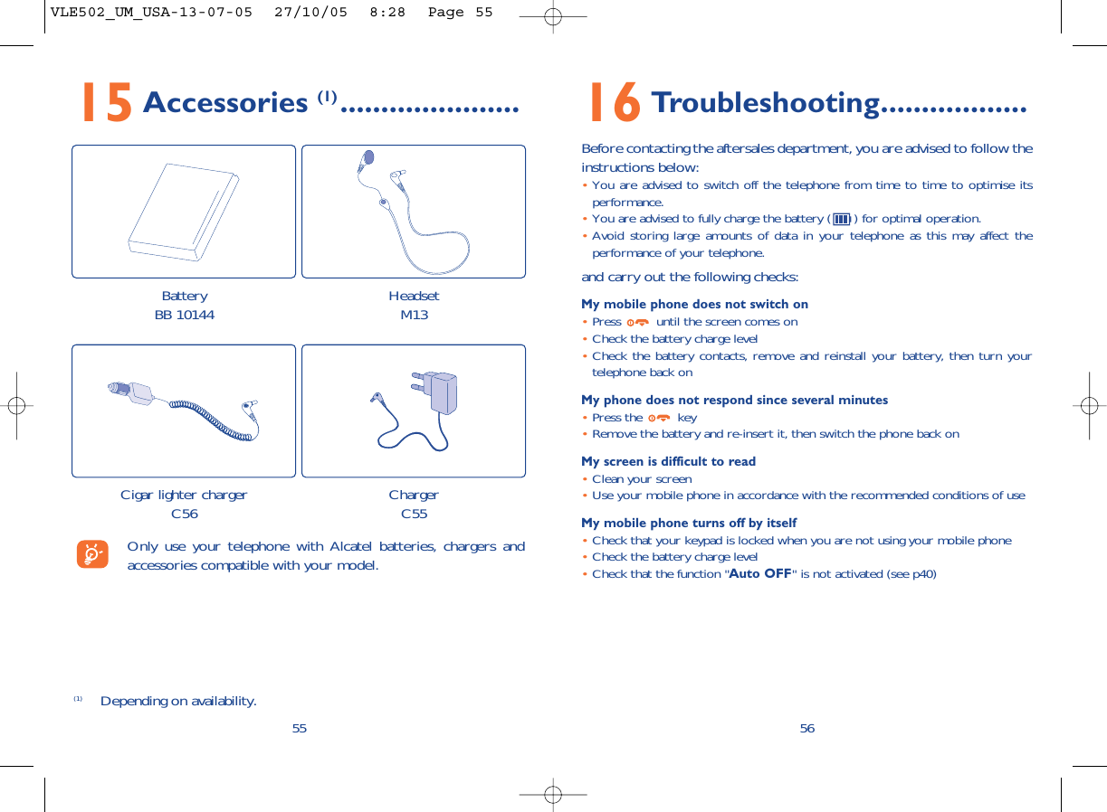 16 Troubleshooting..................Before contacting the aftersales department, you are advised to follow theinstructions below:•You are advised to switch off the telephone from time to time to optimise itsperformance.•You are advised to fully charge the battery ( ) for optimal operation.•Avoid storing large amounts of data in your telephone as this may affect theperformance of your telephone. and carry out the following checks:My mobile phone does not switch on•Press  until the screen comes on•Check the battery charge level•Check the battery contacts, remove and reinstall your battery, then turn yourtelephone back onMy phone does not respond since several minutes•Press the  key•Remove the battery and re-insert it, then switch the phone back on My screen is difficult to read•Clean your screen•Use your mobile phone in accordance with the recommended conditions of useMy mobile phone turns off by itself•Check that your keypad is locked when you are not using your mobile phone•Check the battery charge level•Check that the function &quot;Auto OFF&quot; is not activated (see p40)565515 Accessories (1) ......................(1) Depending on availability.Only use your telephone with Alcatel batteries, chargers andaccessories compatible with your model.BatteryBB 10144 HeadsetM13Cigar lighter chargerC56 ChargerC55VLE502_UM_USA-13-07-05  27/10/05  8:28  Page 55