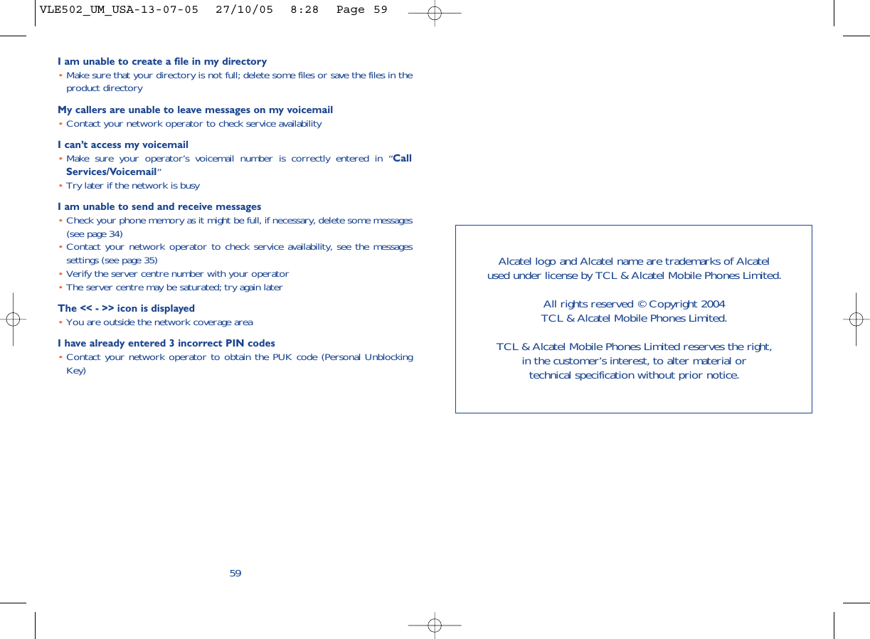 I am unable to create a file in my directory•Make sure that your directory is not full; delete some files or save the files in theproduct directoryMy callers are unable to leave messages on my voicemail•Contact your network operator to check service availabilityI can’t access my voicemail•Make sure your operator’s voicemail number is correctly entered in “CallServices/Voicemail”•Try later if the network is busyI am unable to send and receive messages•Check your phone memory as it might be full, if necessary, delete some messages(see page 34)•Contact your network operator to check service availability, see the messagessettings (see page 35)•Verify the server centre number with your operator•The server centre may be saturated; try again laterThe &lt;&lt; - &gt;&gt; icon is displayed•You are outside the network coverage areaI have already entered 3 incorrect PIN codes•Contact your network operator to obtain the PUK code (Personal UnblockingKey)59Alcatel logo and Alcatel name are trademarks of Alcatel used under license by TCL &amp; Alcatel Mobile Phones Limited.All rights reserved © Copyright 2004 TCL &amp; Alcatel Mobile Phones Limited.TCL &amp; Alcatel Mobile Phones Limited reserves the right, in the customer’s interest, to alter material or technical specification without prior notice.VLE502_UM_USA-13-07-05  27/10/05  8:28  Page 59