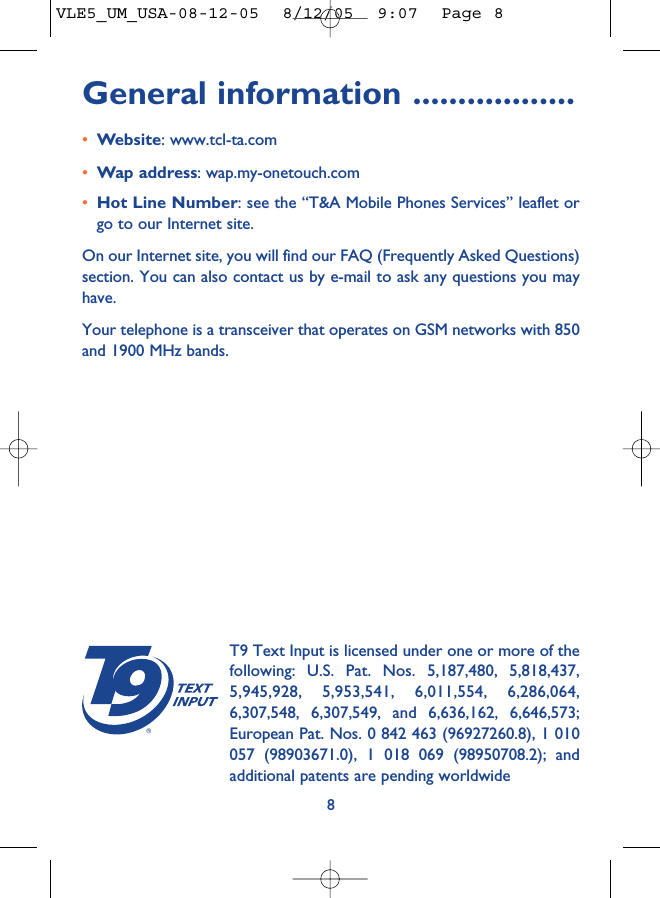 General information ..................•Website: www.tcl-ta.com•Wap address: wap.my-onetouch.com•Hot Line Number: see the “T&amp;A Mobile Phones Services” leaflet orgo to our Internet site.On our Internet site, you will find our FAQ (Frequently Asked Questions)section. You can also contact us by e-mail to ask any questions you mayhave. Your telephone is a transceiver that operates on GSM networks with 850and 1900 MHz bands.8®T9 Text Input is licensed under one or more of thefollowing: U.S. Pat. Nos. 5,187,480, 5,818,437,5,945,928, 5,953,541, 6,011,554, 6,286,064,6,307,548, 6,307,549, and 6,636,162, 6,646,573;European Pat. Nos. 0 842 463 (96927260.8), 1 010057 (98903671.0), 1 018 069 (98950708.2); andadditional patents are pending worldwideVLE5_UM_USA-08-12-05  8/12/05  9:07  Page 8