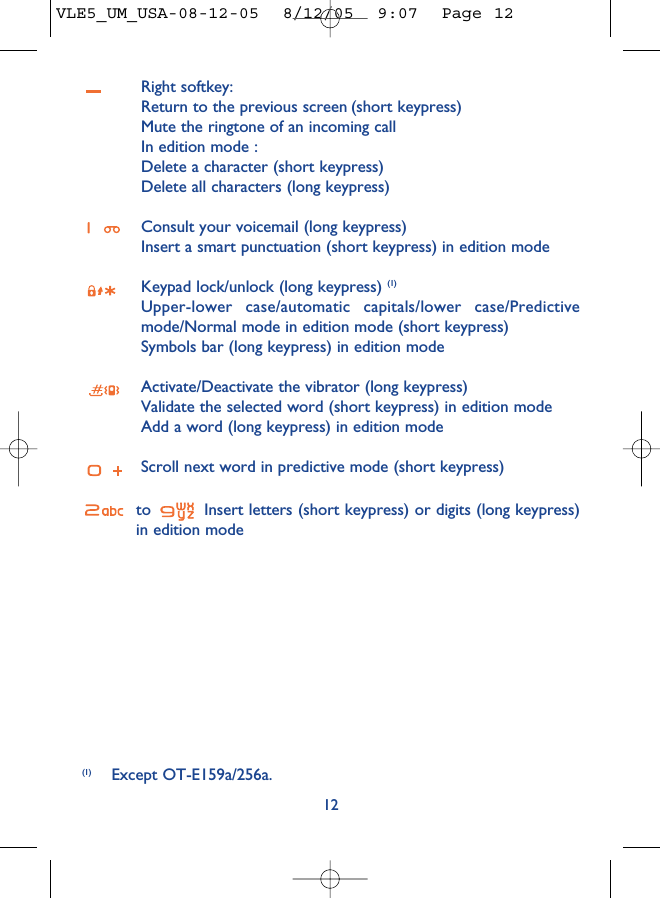 Right softkey:Return to the previous screen (short keypress)Mute the ringtone of an incoming callIn edition mode : Delete a character (short keypress)Delete all characters (long keypress)Consult your voicemail (long keypress)Insert a smart punctuation (short keypress) in edition modeKeypad lock/unlock (long keypress) (1)Upper-lower case/automatic capitals/lower case/Predictivemode/Normal mode in edition mode (short keypress)Symbols bar (long keypress) in edition modeActivate/Deactivate the vibrator (long keypress)Validate the selected word (short keypress) in edition modeAdd a word (long keypress) in edition modeScroll next word in predictive mode (short keypress)to  Insert letters (short keypress) or digits (long keypress)in edition mode12(1) Except OT-E159a/256a.VLE5_UM_USA-08-12-05  8/12/05  9:07  Page 12