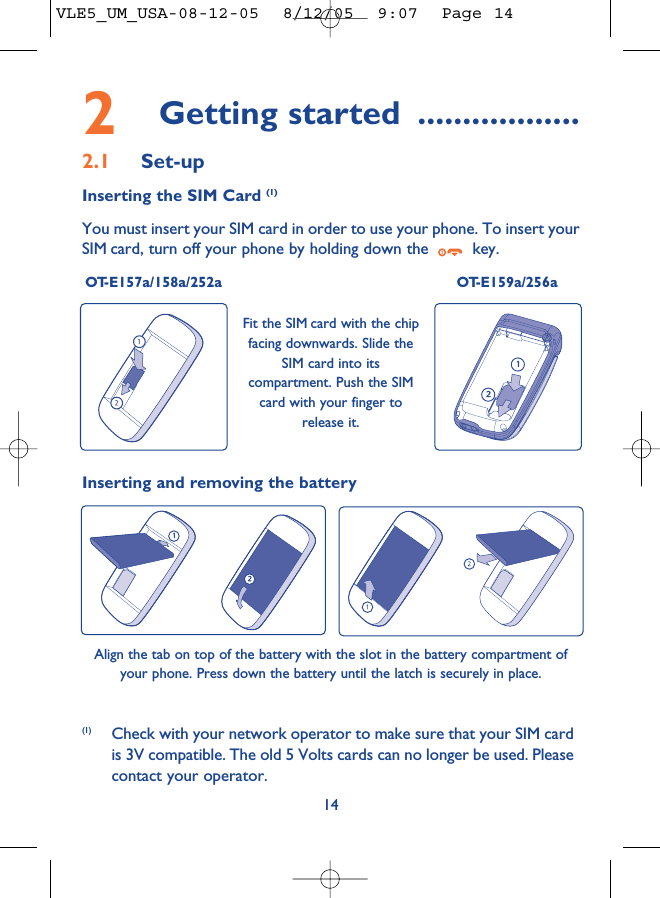 2Getting started ..................2.1 Set-upInserting the SIM Card (1)You must insert your SIM card in order to use your phone. To insert yourSIM card, turn off your phone by holding down the  key.OT-E157a/158a/252a OT-E159a/256a14Fit the SIM card with the chipfacing downwards. Slide theSIM card into itscompartment. Push the SIMcard with your finger torelease it.(1) Check with your network operator to make sure that your SIM cardis 3V compatible. The old 5 Volts cards can no longer be used. Pleasecontact your operator.Inserting and removing the batteryAlign the tab on top of the battery with the slot in the battery compartment ofyour phone. Press down the battery until the latch is securely in place. VLE5_UM_USA-08-12-05  8/12/05  9:07  Page 14