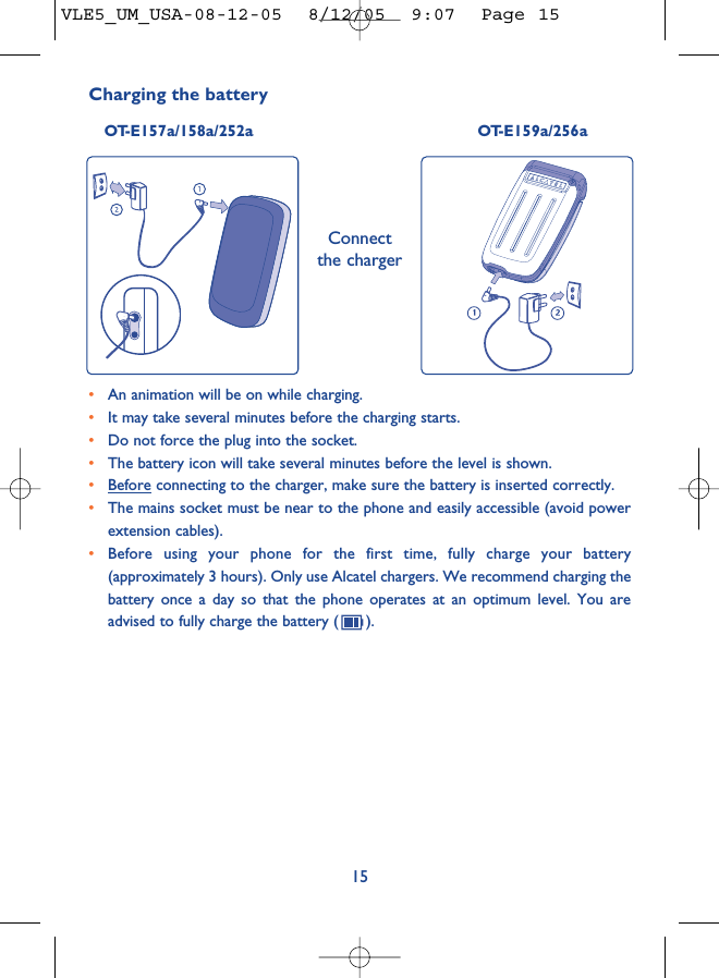 15•An animation will be on while charging.•It may take several minutes before the charging starts. •Do not force the plug into the socket. •The battery icon will take several minutes before the level is shown. •Before connecting to the charger, make sure the battery is inserted correctly. •The mains socket must be near to the phone and easily accessible (avoid powerextension cables). •Before using your phone for the first time, fully charge your battery(approximately 3 hours). Only use Alcatel chargers. We recommend charging thebattery once a day so that the phone operates at an optimum level. You areadvised to fully charge the battery ( ).Charging the battery OT-E157a/158a/252a OT-E159a/256aConnectthe chargerVLE5_UM_USA-08-12-05  8/12/05  9:07  Page 15