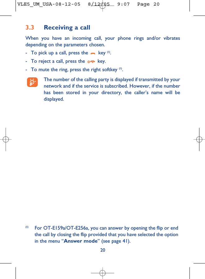 3.3 Receiving a callWhen you have an incoming call, your phone rings and/or vibratesdepending on the parameters chosen.- To pick up a call, press the  key (1).- To reject a call, press the  key. - To mute the ring, press the right softkey (1).The number of the calling party is displayed if transmitted by yournetwork and if the service is subscribed. However, if the numberhas been stored in your directory, the caller’s name will bedisplayed. 20(1) For OT-E159a/OT-E256a, you can answer by opening the flip or endthe call by closing the flip provided that you have selected the optionin the menu “Answer mode” (see page 41).VLE5_UM_USA-08-12-05  8/12/05  9:07  Page 20