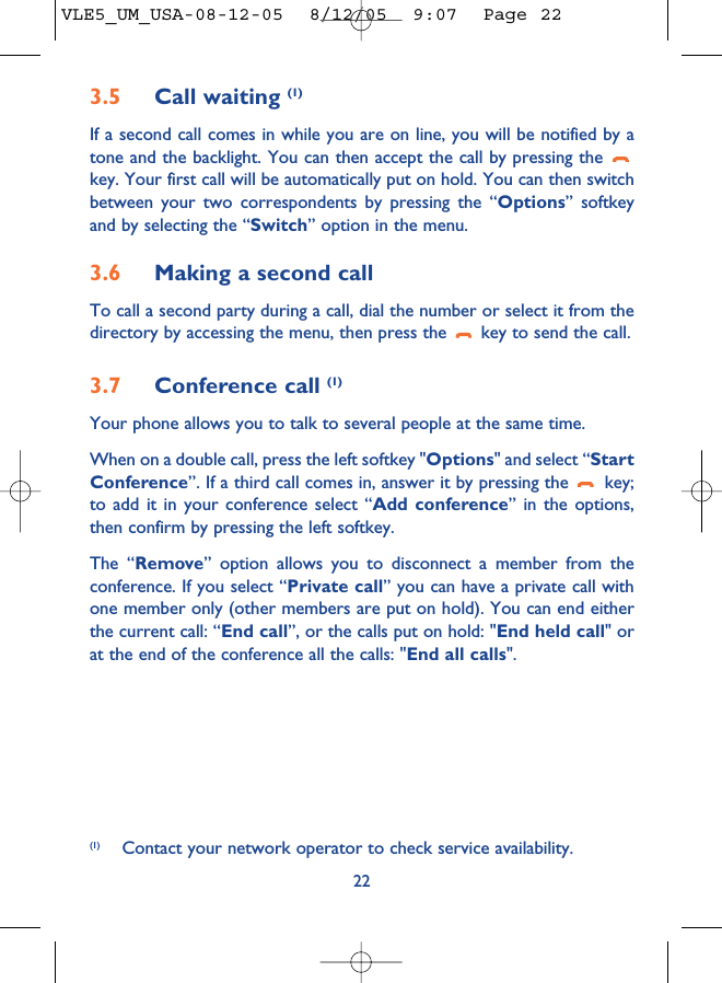 3.5 Call waiting (1)If a second call comes in while you are on line, you will be notified by atone and the backlight. You can then accept the call by pressing the key. Your first call will be automatically put on hold. You can then switchbetween your two correspondents by pressing the “Options” softkeyand by selecting the “Switch” option in the menu.3.6 Making a second callTo call a second party during a call, dial the number or select it from thedirectory by accessing the menu, then press the  key to send the call.3.7 Conference call (1)Your phone allows you to talk to several people at the same time.When on a double call, press the left softkey &quot;Options&quot; and select “StartConference”. If a third call comes in, answer it by pressing the  key;to add it in your conference select “Add conference” in the options,then confirm by pressing the left softkey. The “Remove” option allows you to disconnect a member from theconference. If you select “Private call” you can have a private call withone member only (other members are put on hold). You can end eitherthe current call: “End call”, or the calls put on hold: &quot;End held call&quot; orat the end of the conference all the calls: &quot;End all calls&quot;.22(1) Contact your network operator to check service availability.VLE5_UM_USA-08-12-05  8/12/05  9:07  Page 22