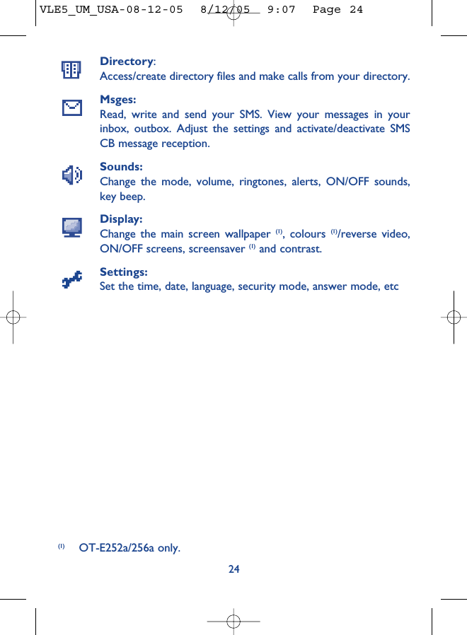 Directory:Access/create directory files and make calls from your directory.Msges:Read, write and send your SMS. View your messages in yourinbox, outbox. Adjust the settings and activate/deactivate SMSCB message reception.Sounds:Change the mode, volume, ringtones, alerts, ON/OFF sounds,key beep.Display:Change the main screen wallpaper (1), colours (1)/reverse video,ON/OFF screens, screensaver (1) and contrast.Settings:Set the time, date, language, security mode, answer mode, etc24(1) OT-E252a/256a only.VLE5_UM_USA-08-12-05  8/12/05  9:07  Page 24
