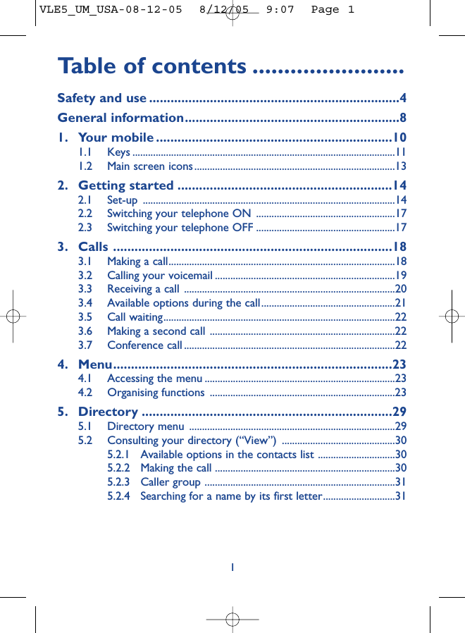 Table of contents ........................Safety and use ......................................................................4General information............................................................81. Your mobile ..................................................................101.1 Keys ......................................................................................................111.2 Main screen icons..............................................................................132. Getting started ............................................................142.1 Set-up ..................................................................................................142.2 Switching your telephone ON ......................................................172.3 Switching your telephone OFF ......................................................173. Calls ..............................................................................183.1 Making a call........................................................................................183.2 Calling your voicemail ......................................................................193.3 Receiving a call ..................................................................................203.4 Available options during the call....................................................213.5 Call waiting..........................................................................................223.6 Making a second call ........................................................................223.7 Conference call ..................................................................................224. Menu..............................................................................234.1 Accessing the menu ..........................................................................234.2 Organising functions ........................................................................235. Directory ......................................................................295.1 Directory menu ................................................................................295.2 Consulting your directory (“View”) ............................................305.2.1 Available options in the contacts list ..............................305.2.2 Making the call ......................................................................305.2.3 Caller group ..........................................................................315.2.4 Searching for a name by its first letter............................311VLE5_UM_USA-08-12-05  8/12/05  9:07  Page 1