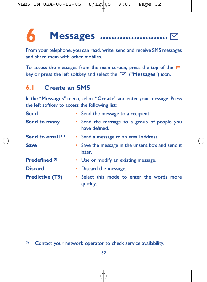 6Messages ........................From your telephone, you can read, write, send and receive SMS messagesand share them with other mobiles.To access the messages from the main screen, press the top of the key or press the left softkey and select the  (“Messages”) icon.6.1 Create an SMSIn the “Messages” menu, select “Create” and enter your message. Pressthe left softkey to access the following list:Send •Send the message to a recipient.Send to many •Send the message to a group of people youhave defined.Send to email (1) •Send a message to an email address.Save •Save the message in the unsent box and send itlater.Predefined (1) •Use or modify an existing message.Discard •Discard the message.Predictive (T9)  •Select this mode to enter the words morequickly.32(1) Contact your network operator to check service availability.VLE5_UM_USA-08-12-05  8/12/05  9:07  Page 32