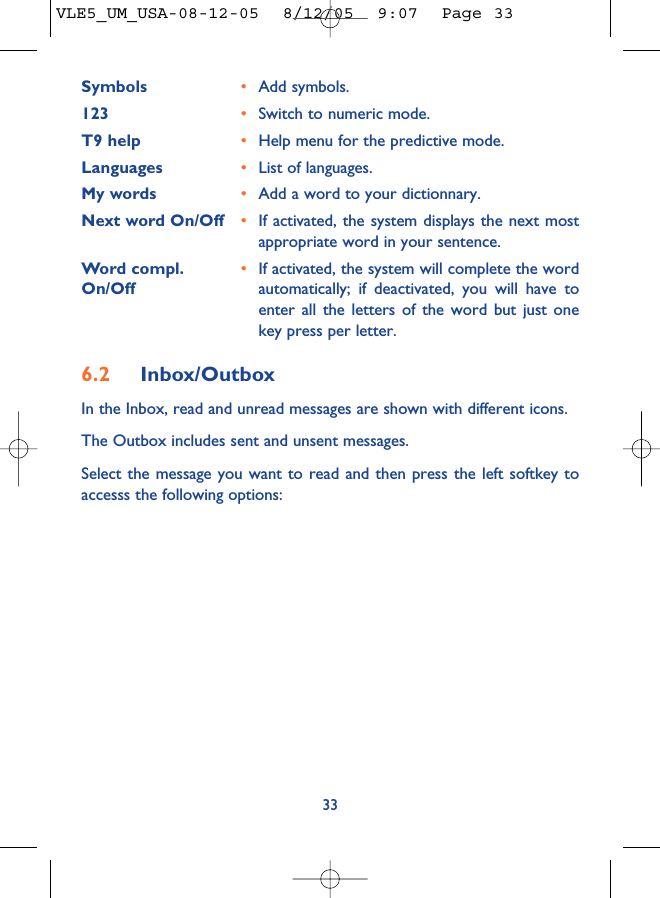 Symbols •Add symbols.123 •Switch to numeric mode.T9 help •Help menu for the predictive mode.Languages •List of languages.My words •Add a word to your dictionnary.Next word On/Off •If activated, the system displays the next mostappropriate word in your sentence.Word compl. •If activated, the system will complete the word On/Off automatically; if deactivated, you will have toenter all the letters of the word but just onekey press per letter.6.2 Inbox/OutboxIn the Inbox, read and unread messages are shown with different icons.The Outbox includes sent and unsent messages. Select the message you want to read and then press the left softkey toaccesss the following options:33VLE5_UM_USA-08-12-05  8/12/05  9:07  Page 33