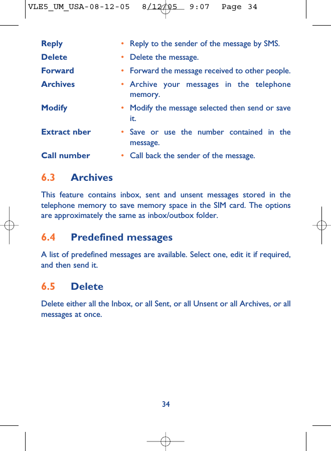 Reply •Reply to the sender of the message by SMS.Delete •Delete the message.Forward •Forward the message received to other people.Archives •Archive your messages in the telephonememory.Modify •Modify the message selected then send or saveit.Extract nber •Save or use the number contained in themessage.Call number •Call back the sender of the message.6.3 ArchivesThis feature contains inbox, sent and unsent messages stored in thetelephone memory to save memory space in the SIM card. The optionsare approximately the same as inbox/outbox folder.6.4 Predefined messagesA list of predefined messages are available. Select one, edit it if required,and then send it.6.5 Delete Delete either all the Inbox, or all Sent, or all Unsent or all Archives, or allmessages at once.34VLE5_UM_USA-08-12-05  8/12/05  9:07  Page 34