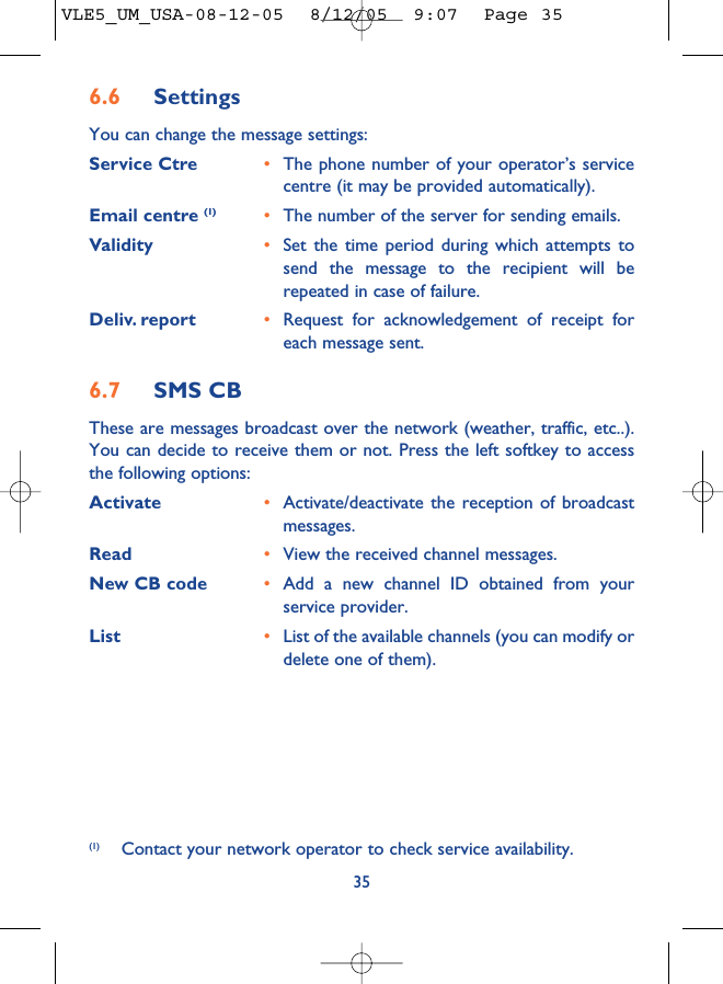 356.6 SettingsYou can change the message settings:Service Ctre •The phone number of your operator’s servicecentre (it may be provided automatically).Email centre (1) •The number of the server for sending emails.Validity •Set the time period during which attempts tosend the message to the recipient will berepeated in case of failure.Deliv. report •Request for acknowledgement of receipt foreach message sent.6.7 SMS CBThese are messages broadcast over the network (weather, traffic, etc..).You can decide to receive them or not. Press the left softkey to accessthe following options:Activate •Activate/deactivate the reception of broadcastmessages.Read •View the received channel messages.New CB code •Add a new channel ID obtained from yourservice provider.List •List of the available channels (you can modify ordelete one of them).(1) Contact your network operator to check service availability.VLE5_UM_USA-08-12-05  8/12/05  9:07  Page 35
