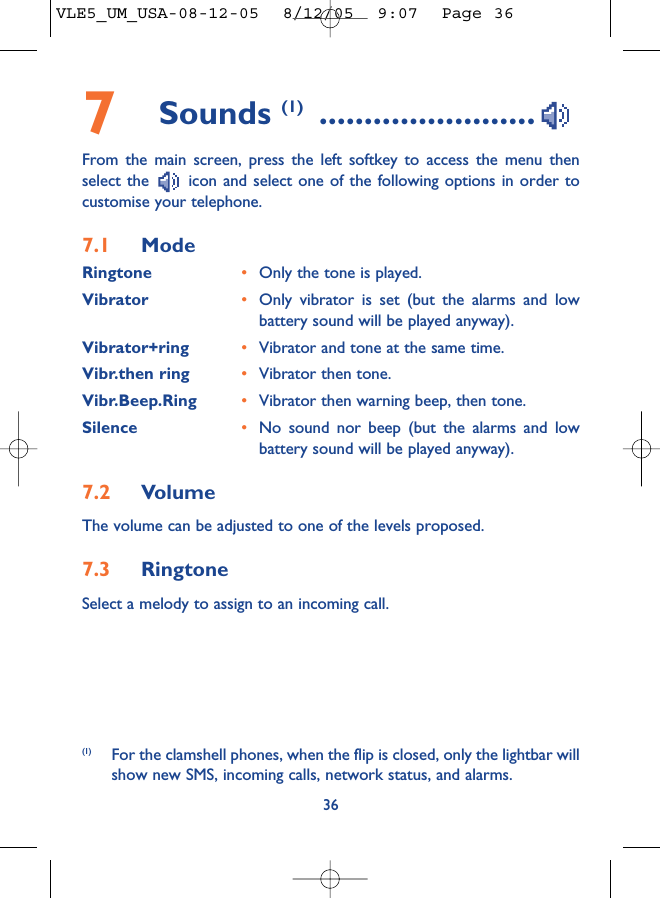 7Sounds (1) ........................From the main screen, press the left softkey to access the menu thenselect the  icon and select one of the following options in order tocustomise your telephone.7.1 ModeRingtone •Only the tone is played.Vibrator •Only vibrator is set (but the alarms and lowbattery sound will be played anyway).Vibrator+ring •Vibrator and tone at the same time.Vibr.then ring •Vibrator then tone.Vibr.Beep.Ring •Vibrator then warning beep, then tone.Silence •No sound nor beep (but the alarms and lowbattery sound will be played anyway).7.2 VolumeThe volume can be adjusted to one of the levels proposed.7.3 RingtoneSelect a melody to assign to an incoming call. 36(1) For the clamshell phones, when the flip is closed, only the lightbar willshow new SMS, incoming calls, network status, and alarms.VLE5_UM_USA-08-12-05  8/12/05  9:07  Page 36