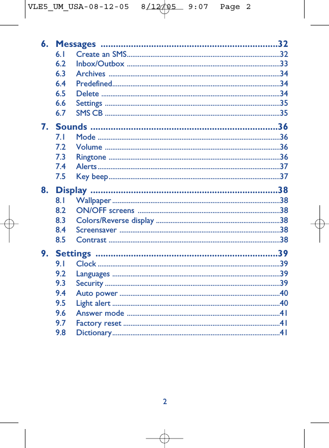 6. Messages ......................................................................326.1 Create an SMS....................................................................................326.2 Inbox/Outbox ....................................................................................336.3 Archives ..............................................................................................346.4 Predefined............................................................................................346.5 Delete ..................................................................................................346.6 Settings ................................................................................................356.7 SMS CB ................................................................................................357. Sounds ..........................................................................367.1 Mode ....................................................................................................367.2 Volume ................................................................................................367.3 Ringtone ..............................................................................................367.4 Alerts....................................................................................................377.5 Key beep..............................................................................................378. Display ..........................................................................388.1 Wallpaper ............................................................................................388.2 ON/OFF screens ..............................................................................388.3 Colors/Reverse display ....................................................................388.4 Screensaver ........................................................................................388.5 Contrast ..............................................................................................389. Settings ........................................................................399.1 Clock ....................................................................................................399.2 Languages ............................................................................................399.3 Security ................................................................................................399.4 Auto power ........................................................................................409.5 Light alert ............................................................................................409.6 Answer mode ....................................................................................419.7 Factory reset ......................................................................................419.8 Dictionary............................................................................................412VLE5_UM_USA-08-12-05  8/12/05  9:07  Page 2