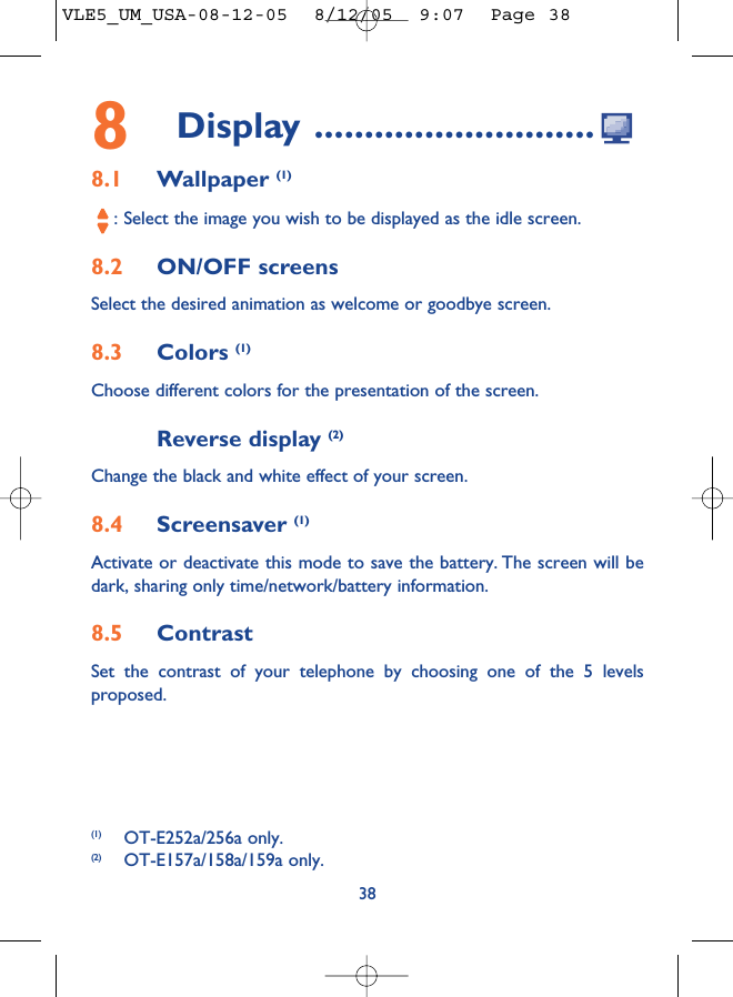 8Display ............................8.1 Wallpaper (1): Select the image you wish to be displayed as the idle screen.8.2 ON/OFF screensSelect the desired animation as welcome or goodbye screen.8.3 Colors (1)Choose different colors for the presentation of the screen.Reverse display (2)Change the black and white effect of your screen.8.4 Screensaver (1)Activate or deactivate this mode to save the battery. The screen will bedark, sharing only time/network/battery information.8.5 ContrastSet the contrast of your telephone by choosing one of the 5 levelsproposed.38(1) OT-E252a/256a only.(2) OT-E157a/158a/159a only.VLE5_UM_USA-08-12-05  8/12/05  9:07  Page 38