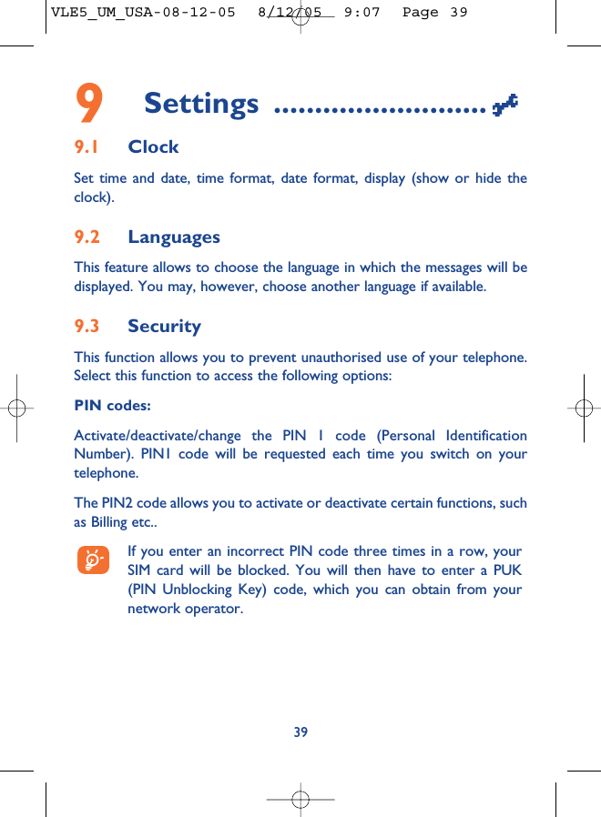 9Settings ..........................9.1 ClockSet time and date, time format, date format, display (show or hide theclock).9.2 LanguagesThis feature allows to choose the language in which the messages will bedisplayed. You may, however, choose another language if available.9.3 SecurityThis function allows you to prevent unauthorised use of your telephone.Select this function to access the following options:PIN codes:Activate/deactivate/change the PIN 1 code (Personal IdentificationNumber). PIN1 code will be requested each time you switch on yourtelephone. The PIN2 code allows you to activate or deactivate certain functions, suchas Billing etc.. If you enter an incorrect PIN code three times in a row, yourSIM card will be blocked. You will then have to enter a PUK(PIN Unblocking Key) code, which you can obtain from yournetwork operator.39VLE5_UM_USA-08-12-05  8/12/05  9:07  Page 39