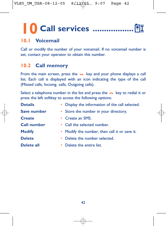 4210 Call services ..................10.1 VoicemailCall or modify the number of your voicemail. If no voicemail number isset, contact your operator to obtain this number.10.2 Call memoryFrom the main screen, press the  key and your phone displays a calllist. Each call is displayed with an icon indicating the type of the call(Missed calls, Incomg. calls, Outgoing calls). Select a telephone number in the list and press the  key to redial it orpress the left softkey to access the following options:Details •Display the information of the call selected.Save number •Store the number in your directory.Create  •Create an SMS.Call number •Call the selected number.Modify •Modify the number, then call it or save it.Delete •Delete the number selected.Delete all •Delete the entire list.VLE5_UM_USA-08-12-05  8/12/05  9:07  Page 42