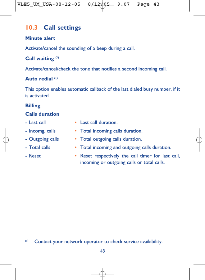 10.3 Call settingsMinute alertActivate/cancel the sounding of a beep during a call.Call waiting (1)Activate/cancel/check the tone that notifies a second incoming call.Auto redial (1)This option enables automatic callback of the last dialed busy number, if itis activated.BillingCalls duration- Last call •Last call duration.- Incomg. calls •Total incoming calls duration.- Outgoing calls •Total outgoing calls duration.- Total calls •Total incoming and outgoing calls duration.- Reset •Reset respectively the call timer for last call,incoming or outgoing calls or total calls.43(1) Contact your network operator to check service availability.VLE5_UM_USA-08-12-05  8/12/05  9:07  Page 43