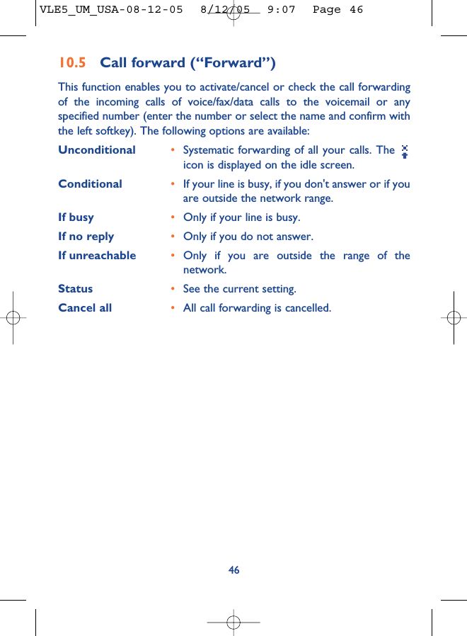 4610.5 Call forward (“Forward”)This function enables you to activate/cancel or check the call forwardingof the incoming calls of voice/fax/data calls to the voicemail or anyspecified number (enter the number or select the name and confirm withthe left softkey). The following options are available: Unconditional •Systematic forwarding of all your calls. The icon is displayed on the idle screen.Conditional •If your line is busy, if you don&apos;t answer or if youare outside the network range.If busy •Only if your line is busy.If no reply •Only if you do not answer.If unreachable •Only if you are outside the range of thenetwork.Status •See the current setting.Cancel all •All call forwarding is cancelled.VLE5_UM_USA-08-12-05  8/12/05  9:07  Page 46