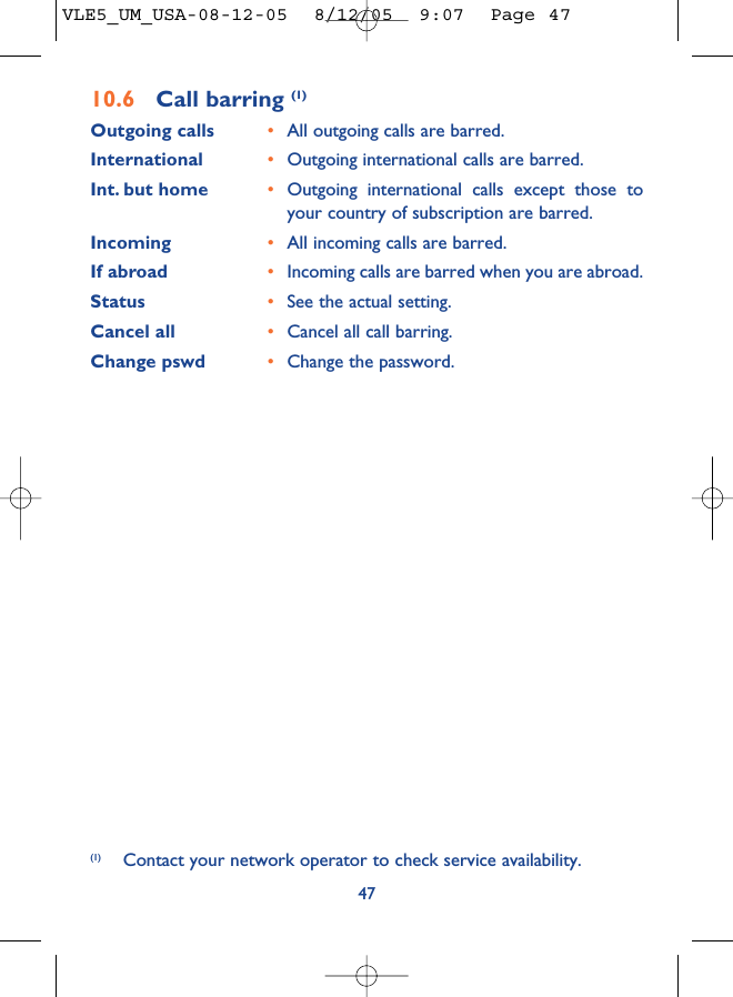 4710.6 Call barring (1)Outgoing calls •All outgoing calls are barred.International  •Outgoing international calls are barred.Int. but home •Outgoing international calls except those toyour country of subscription are barred.Incoming •All incoming calls are barred.If abroad  •Incoming calls are barred when you are abroad.Status •See the actual setting.Cancel all •Cancel all call barring.Change pswd •Change the password.(1) Contact your network operator to check service availability.VLE5_UM_USA-08-12-05  8/12/05  9:07  Page 47