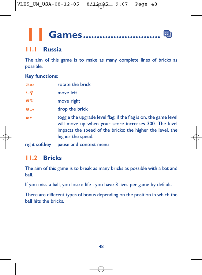 4811 Games............................11.1 RussiaThe aim of this game is to make as many complete lines of bricks aspossible.Key functions:rotate the brickmove leftmove rightdrop the bricktoggle the upgrade level flag; if the flag is on, the game levelwill move up when your score increases 300. The levelimpacts the speed of the bricks: the higher the level, thehigher the speed.right softkey pause and context menu11.2 BricksThe aim of this game is to break as many bricks as possible with a bat andball. If you miss a ball, you lose a life : you have 3 lives per game by default.There are different types of bonus depending on the position in which theball hits the bricks. VLE5_UM_USA-08-12-05  8/12/05  9:07  Page 48