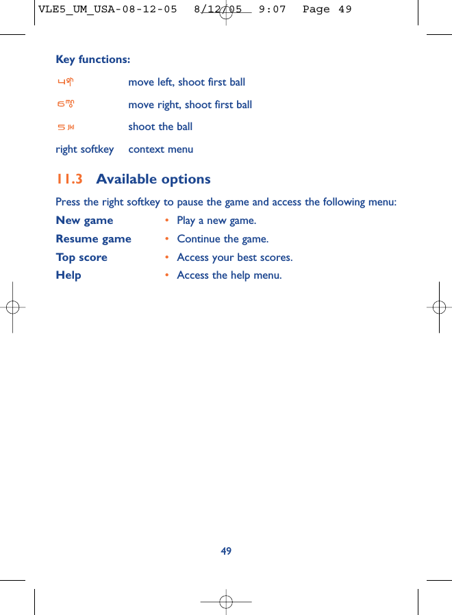 Key functions:move left, shoot first ballmove right, shoot first ballshoot the ballright softkey context menu11.3 Available optionsPress the right softkey to pause the game and access the following menu:New game •Play a new game.Resume game •Continue the game.Top score •Access your best scores.Help •Access the help menu.49VLE5_UM_USA-08-12-05  8/12/05  9:07  Page 49