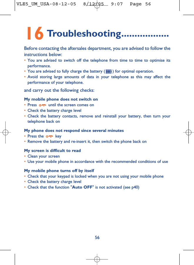 16 Troubleshooting..................Before contacting the aftersales department, you are advised to follow theinstructions below:•You are advised to switch off the telephone from time to time to optimise itsperformance.•You are advised to fully charge the battery ( ) for optimal operation.•Avoid storing large amounts of data in your telephone as this may affect theperformance of your telephone. and carry out the following checks:My mobile phone does not switch on•Press  until the screen comes on•Check the battery charge level•Check the battery contacts, remove and reinstall your battery, then turn yourtelephone back onMy phone does not respond since several minutes•Press the  key•Remove the battery and re-insert it, then switch the phone back on My screen is difficult to read•Clean your screen•Use your mobile phone in accordance with the recommended conditions of useMy mobile phone turns off by itself•Check that your keypad is locked when you are not using your mobile phone•Check the battery charge level•Check that the function &quot;Auto OFF&quot; is not activated (see p40)56VLE5_UM_USA-08-12-05  8/12/05  9:07  Page 56