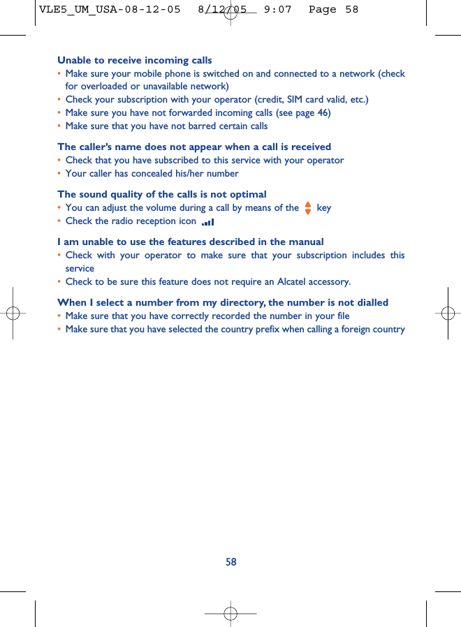 Unable to receive incoming calls•Make sure your mobile phone is switched on and connected to a network (checkfor overloaded or unavailable network)•Check your subscription with your operator (credit, SIM card valid, etc.)•Make sure you have not forwarded incoming calls (see page 46)•Make sure that you have not barred certain callsThe caller’s name does not appear when a call is received•Check that you have subscribed to this service with your operator•Your caller has concealed his/her numberThe sound quality of the calls is not optimal•You can adjust the volume during a call by means of the  key•Check the radio reception icon I am unable to use the features described in the manual•Check with your operator to make sure that your subscription includes thisservice•Check to be sure this feature does not require an Alcatel accessory.When I select a number from my directory, the number is not dialled•Make sure that you have correctly recorded the number in your file•Make sure that you have selected the country prefix when calling a foreign country58VLE5_UM_USA-08-12-05  8/12/05  9:07  Page 58