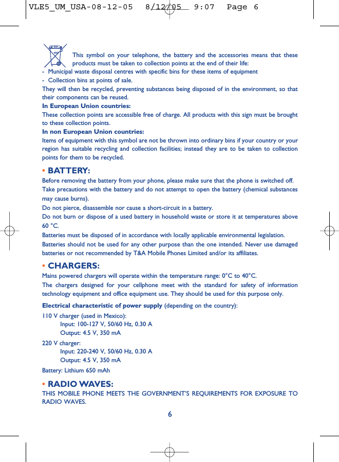 This symbol on your telephone, the battery and the accessories means that theseproducts must be taken to collection points at the end of their life:- Municipal waste disposal centres with specific bins for these items of equipment- Collection bins at points of sale.They will then be recycled, preventing substances being disposed of in the environment, so thattheir components can be reused.In European Union countries:These collection points are accessible free of charge. All products with this sign must be broughtto these collection points.In non European Union countries:Items of equipment with this symbol are not be thrown into ordinary bins if your country or yourregion has suitable recycling and collection facilities; instead they are to be taken to collectionpoints for them to be recycled.• BATTERY:Before removing the battery from your phone, please make sure that the phone is switched off. Take precautions with the battery and do not attempt to open the battery (chemical substancesmay cause burns). Do not pierce, disassemble nor cause a short-circuit in a battery.Do not burn or dispose of a used battery in household waste or store it at temperatures above60 °C.Batteries must be disposed of in accordance with locally applicable environmental legislation.Batteries should not be used for any other purpose than the one intended. Never use damagedbatteries or not recommended by T&amp;A Mobile Phones Limited and/or its affiliates.• CHARGERS:Mains powered chargers will operate within the temperature range: 0°C to 40°C.The chargers designed for your cellphone meet with the standard for safety of informationtechnology equipment and office equipment use. They should be used for this purpose only.Electrical characteristic of power supply (depending on the country):110 V charger (used in Mexico):Input: 100-127 V, 50/60 Hz, 0.30 AOutput: 4.5 V, 350 mA220 V charger:Input: 220-240 V, 50/60 Hz, 0.30 AOutput: 4.5 V, 350 mABattery: Lithium 650 mAh• RADIO WAVES:THIS MOBILE PHONE MEETS THE GOVERNMENT’S REQUIREMENTS FOR EXPOSURE TORADIO WAVES.6VLE5_UM_USA-08-12-05  8/12/05  9:07  Page 6