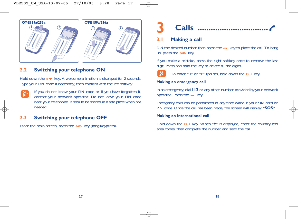 3Calls ................................3.1 Making a callDial the desired number then press the  key to place the call. To hangup, press the  key.If you make a mistake, press the right softkey once to remove the lastdigit. Press and hold the key to delete all the digits. To enter “+” or “P” (pause), hold down the  key. Making an emergency call In an emergency, dial 112 or any other number provided by your networkoperator. Press the  key. Emergency calls can be performed at any time without your SIM card orPIN code. Once the call has been made, the screen will display: “SOS”.Making an international callHold down the  key. When “+” is displayed, enter the country andarea codes, then complete the number and send the call.18172.2 Switching your telephone ONHold down the  key. A welcome animation is displayed for 2 seconds.Type your PIN code if necessary, then confirm with the left softkey.If you do not know your PIN code or if you have forgotten it,contact your network operator. Do not leave your PIN codenear your telephone. It should be stored in a safe place when notneeded.2.3 Switching your telephone OFF From the main screen, press the  key (long keypress).OT-E159a/256a OT-E159a/256aVLE502_UM_USA-13-07-05  27/10/05  8:28  Page 17