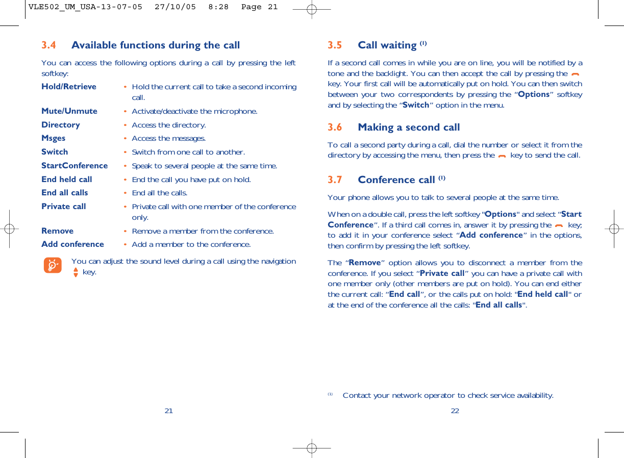 3.5 Call waiting (1)If a second call comes in while you are on line, you will be notified by atone and the backlight. You can then accept the call by pressing the key. Your first call will be automatically put on hold. You can then switchbetween your two correspondents by pressing the “Options” softkeyand by selecting the “Switch” option in the menu.3.6 Making a second callTo call a second party during a call, dial the number or select it from thedirectory by accessing the menu, then press the  key to send the call.3.7 Conference call (1)Your phone allows you to talk to several people at the same time.When on a double call, press the left softkey &quot;Options&quot; and select “StartConference”. If a third call comes in, answer it by pressing the  key;to add it in your conference select “Add conference” in the options,then confirm by pressing the left softkey. The “Remove” option allows you to disconnect a member from theconference. If you select “Private call” you can have a private call withone member only (other members are put on hold). You can end eitherthe current call: “End call”, or the calls put on hold: &quot;End held call&quot; orat the end of the conference all the calls: &quot;End all calls&quot;.22(1) Contact your network operator to check service availability.3.4 Available functions during the callYou can access the following options during a call by pressing the leftsoftkey:Hold/Retrieve •Hold the current call to take a second incomingcall.Mute/Unmute •Activate/deactivate the microphone.Directory •Access the directory.Msges •Access the messages.Switch •Switch from one call to another.StartConference •Speak to several people at the same time.End held call •End the call you have put on hold.End all calls •End all the calls.Private call •Private call with one member of the conferenceonly.Remove •Remove a member from the conference.Add conference •Add a member to the conference.You can adjust the sound level during a call using the navigationkey.21VLE502_UM_USA-13-07-05  27/10/05  8:28  Page 21