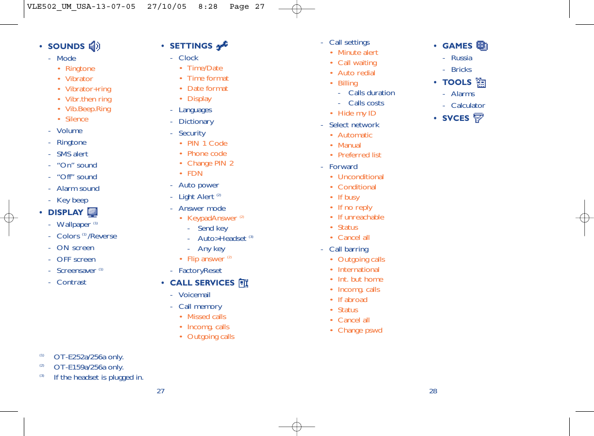 2827• SETTINGS - Clock• Time/Date• Time format• Date format• Display- Languages- Dictionary- Security• PIN 1 Code• Phone code• Change PIN 2• FDN- Auto power- Light Alert (2)- Answer mode• KeypadAnswer (2) - Send key- Auto&gt;Headset (3)- Any key• Flip answer (2)- FactoryReset• CALL SERVICES - Voicemail- Call memory• Missed calls• Incomg. calls• Outgoing calls• GAMES - Russia- Bricks• TOOLS - Alarms- Calculator• SVCES (1) OT-E252a/256a only.(2) OT-E159a/256a only.(3) If the headset is plugged in.• SOUNDS - Mode• Ringtone• Vibrator• Vibrator+ring• Vibr.then ring• Vib.Beep.Ring• Silence- Volume- Ringtone- SMS alert- “On” sound- “Off” sound- Alarm sound- Key beep• DISPLAY - Wallpaper (1)- Colors (1) /Reverse- ON screen- OFF screen- Screensaver (1)- Contrast- Call settings• Minute alert• Call waiting• Auto redial• Billing- Calls duration- Calls costs• Hide my ID- Select network• Automatic• Manual• Preferred list- Forward• Unconditional• Conditional• If busy• If no reply• If unreachable• Status• Cancel all- Call barring• Outgoing calls• International • Int. but home• Incomg. calls • If abroad• Status• Cancel all• Change pswdVLE502_UM_USA-13-07-05  27/10/05  8:28  Page 27