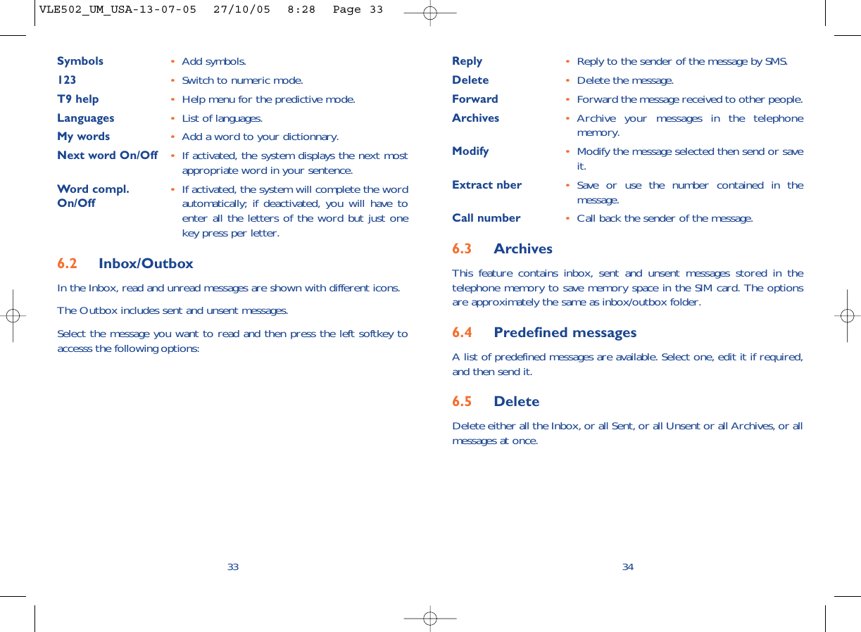 Reply •Reply to the sender of the message by SMS.Delete •Delete the message.Forward •Forward the message received to other people.Archives •Archive your messages in the telephonememory.Modify •Modify the message selected then send or saveit.Extract nber •Save or use the number contained in themessage.Call number •Call back the sender of the message.6.3 ArchivesThis feature contains inbox, sent and unsent messages stored in thetelephone memory to save memory space in the SIM card. The optionsare approximately the same as inbox/outbox folder.6.4 Predefined messagesA list of predefined messages are available. Select one, edit it if required,and then send it.6.5 Delete Delete either all the Inbox, or all Sent, or all Unsent or all Archives, or allmessages at once.34Symbols •Add symbols.123 •Switch to numeric mode.T9 help •Help menu for the predictive mode.Languages •List of languages.My words •Add a word to your dictionnary.Next word On/Off •If activated, the system displays the next mostappropriate word in your sentence.Word compl. •If activated, the system will complete the word On/Off automatically; if deactivated, you will have toenter all the letters of the word but just onekey press per letter.6.2 Inbox/OutboxIn the Inbox, read and unread messages are shown with different icons.The Outbox includes sent and unsent messages. Select the message you want to read and then press the left softkey toaccesss the following options:33VLE502_UM_USA-13-07-05  27/10/05  8:28  Page 33