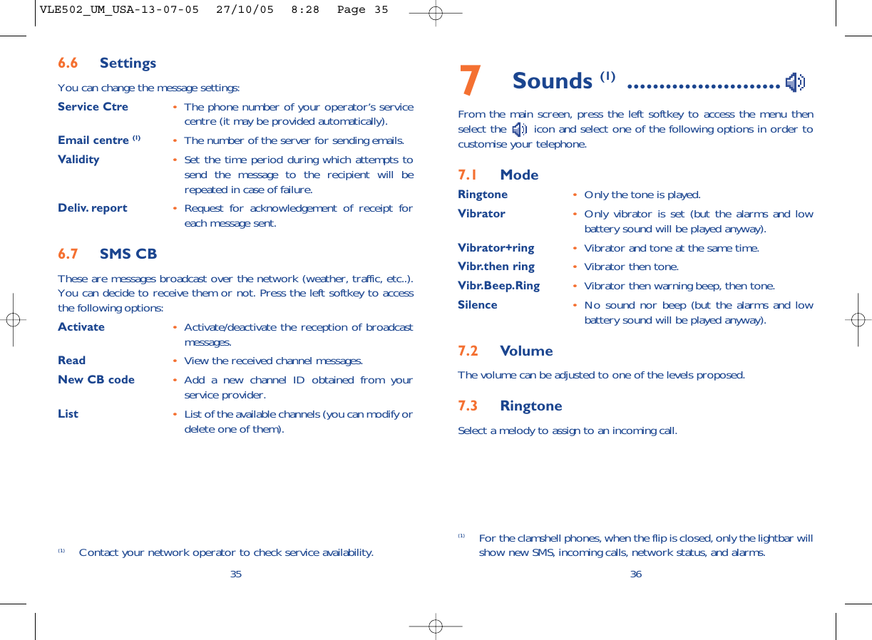 7Sounds (1) ........................From the main screen, press the left softkey to access the menu thenselect the  icon and select one of the following options in order tocustomise your telephone.7.1 ModeRingtone •Only the tone is played.Vibrator •Only vibrator is set (but the alarms and lowbattery sound will be played anyway).Vibrator+ring •Vibrator and tone at the same time.Vibr.then ring •Vibrator then tone.Vibr.Beep.Ring •Vibrator then warning beep, then tone.Silence •No sound nor beep (but the alarms and lowbattery sound will be played anyway).7.2 VolumeThe volume can be adjusted to one of the levels proposed.7.3 RingtoneSelect a melody to assign to an incoming call. 36(1) For the clamshell phones, when the flip is closed, only the lightbar willshow new SMS, incoming calls, network status, and alarms.356.6 SettingsYou can change the message settings:Service Ctre •The phone number of your operator’s servicecentre (it may be provided automatically).Email centre (1) •The number of the server for sending emails.Validity •Set the time period during which attempts tosend the message to the recipient will berepeated in case of failure.Deliv. report •Request for acknowledgement of receipt foreach message sent.6.7 SMS CBThese are messages broadcast over the network (weather, traffic, etc..).You can decide to receive them or not. Press the left softkey to accessthe following options:Activate •Activate/deactivate the reception of broadcastmessages.Read •View the received channel messages.New CB code •Add a new channel ID obtained from yourservice provider.List •List of the available channels (you can modify ordelete one of them).(1) Contact your network operator to check service availability.VLE502_UM_USA-13-07-05  27/10/05  8:28  Page 35