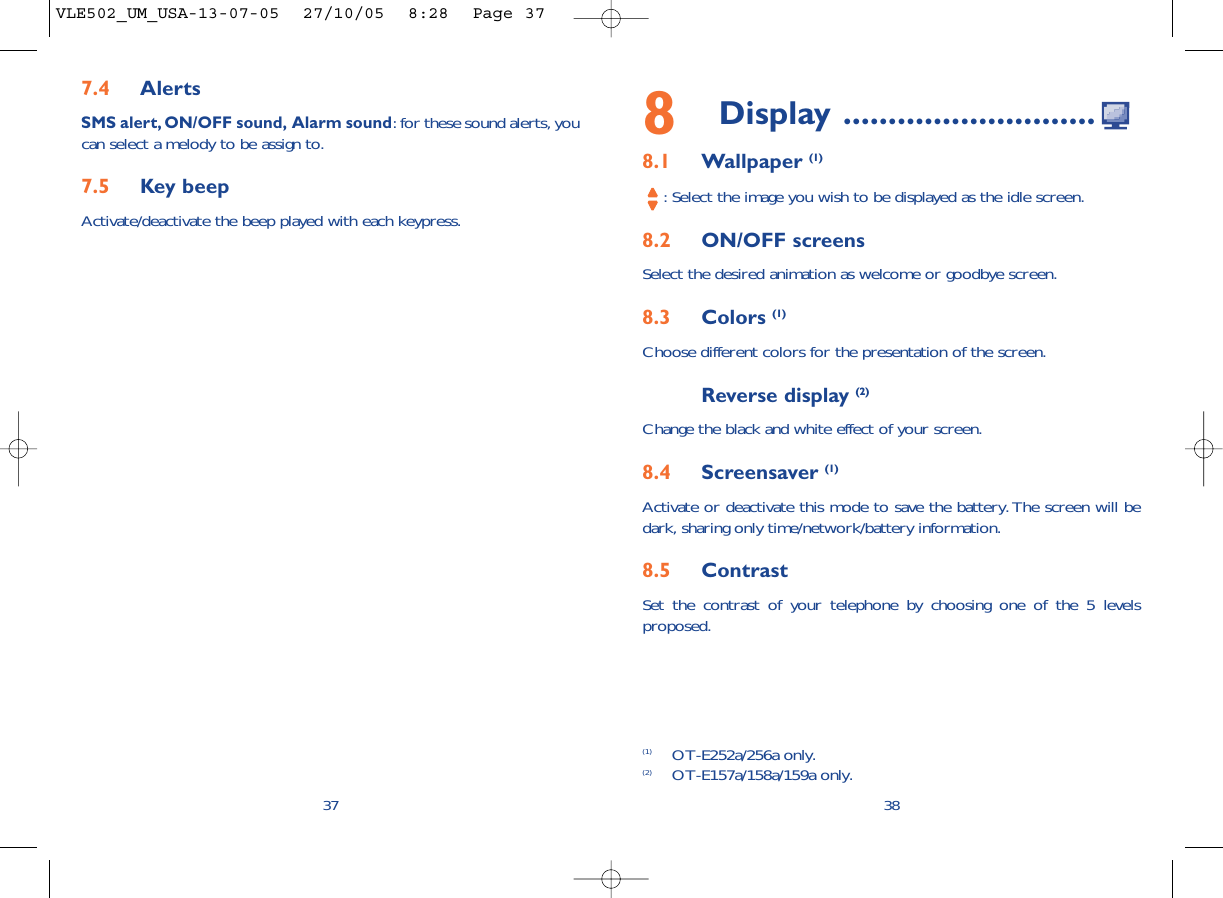8Display ............................8.1 Wallpaper (1): Select the image you wish to be displayed as the idle screen.8.2 ON/OFF screensSelect the desired animation as welcome or goodbye screen.8.3 Colors (1)Choose different colors for the presentation of the screen.Reverse display (2)Change the black and white effect of your screen.8.4 Screensaver (1)Activate or deactivate this mode to save the battery. The screen will bedark, sharing only time/network/battery information.8.5 ContrastSet the contrast of your telephone by choosing one of the 5 levelsproposed.387.4 AlertsSMS alert, ON/OFF sound, Alarm sound: for these sound alerts, youcan select a melody to be assign to.7.5 Key beepActivate/deactivate the beep played with each keypress.37(1) OT-E252a/256a only.(2) OT-E157a/158a/159a only.VLE502_UM_USA-13-07-05  27/10/05  8:28  Page 37