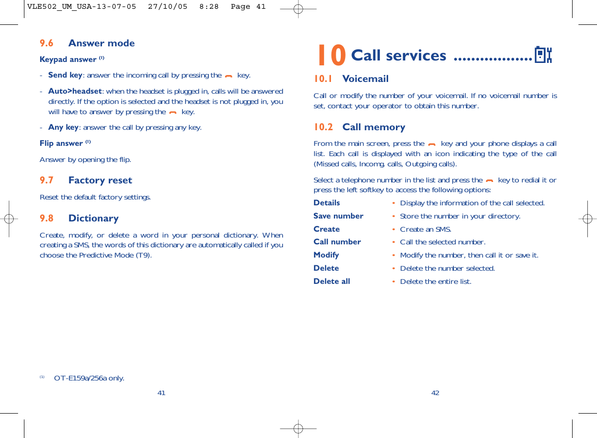 4210 Call services ..................10.1 VoicemailCall or modify the number of your voicemail. If no voicemail number isset, contact your operator to obtain this number.10.2 Call memoryFrom the main screen, press the  key and your phone displays a calllist. Each call is displayed with an icon indicating the type of the call(Missed calls, Incomg. calls, Outgoing calls). Select a telephone number in the list and press the  key to redial it orpress the left softkey to access the following options:Details •Display the information of the call selected.Save number •Store the number in your directory.Create  •Create an SMS.Call number •Call the selected number.Modify •Modify the number, then call it or save it.Delete •Delete the number selected.Delete all •Delete the entire list.9.6 Answer modeKeypad answer (1)-Send key: answer the incoming call by pressing the  key.-Auto&gt;headset: when the headset is plugged in, calls will be answereddirectly. If the option is selected and the headset is not plugged in, youwill have to answer by pressing the  key.-Any key: answer the call by pressing any key.Flip answer (1)Answer by opening the flip.9.7 Factory resetReset the default factory settings.9.8 DictionaryCreate, modify, or delete a word in your personal dictionary. Whencreating a SMS, the words of this dictionary are automatically called if youchoose the Predictive Mode (T9).41(1) OT-E159a/256a only.VLE502_UM_USA-13-07-05  27/10/05  8:28  Page 41