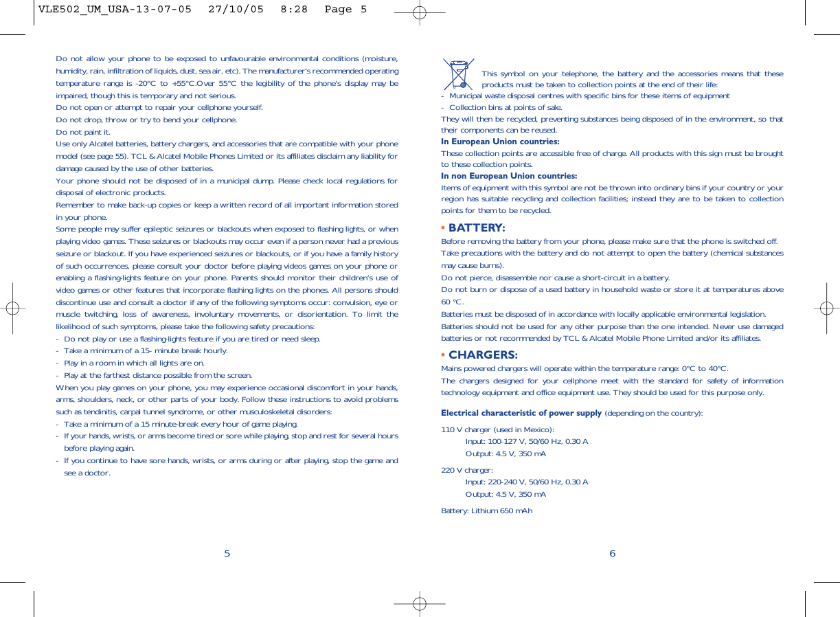 This symbol on your telephone, the battery and the accessories means that theseproducts must be taken to collection points at the end of their life:- Municipal waste disposal centres with specific bins for these items of equipment- Collection bins at points of sale.They will then be recycled, preventing substances being disposed of in the environment, so thattheir components can be reused.In European Union countries:These collection points are accessible free of charge. All products with this sign must be broughtto these collection points.In non European Union countries:Items of equipment with this symbol are not be thrown into ordinary bins if your country or yourregion has suitable recycling and collection facilities; instead they are to be taken to collectionpoints for them to be recycled.• BATTERY:Before removing the battery from your phone, please make sure that the phone is switched off. Take precautions with the battery and do not attempt to open the battery (chemical substancesmay cause burns). Do not pierce, disassemble nor cause a short-circuit in a battery.Do not burn or dispose of a used battery in household waste or store it at temperatures above60 °C.Batteries must be disposed of in accordance with locally applicable environmental legislation.Batteries should not be used for any other purpose than the one intended. Never use damagedbatteries or not recommended by TCL &amp; Alcatel Mobile Phone Limited and/or its affiliates.• CHARGERS:Mains powered chargers will operate within the temperature range: 0°C to 40°C.The chargers designed for your cellphone meet with the standard for safety of informationtechnology equipment and office equipment use. They should be used for this purpose only.Electrical characteristic of power supply (depending on the country):110 V charger (used in Mexico):Input: 100-127 V, 50/60 Hz, 0.30 AOutput: 4.5 V, 350 mA220 V charger:Input: 220-240 V, 50/60 Hz, 0.30 AOutput: 4.5 V, 350 mABattery: Lithium 650 mAh6Do not allow your phone to be exposed to unfavourable environmental conditions (moisture,humidity, rain, infiltration of liquids, dust, sea air, etc). The manufacturer’s recommended operatingtemperature range is -20°C to +55°C.Over 55°C the legibility of the phone’s display may beimpaired, though this is temporary and not serious. Do not open or attempt to repair your cellphone yourself.Do not drop, throw or try to bend your cellphone.Do not paint it.Use only Alcatel batteries, battery chargers, and accessories that are compatible with your phonemodel (see page 55). TCL &amp; Alcatel Mobile Phones Limited or its affiliates disclaim any liability fordamage caused by the use of other batteries.Your phone should not be disposed of in a municipal dump. Please check local regulations fordisposal of electronic products.Remember to make back-up copies or keep a written record of all important information storedin your phone.Some people may suffer epileptic seizures or blackouts when exposed to flashing lights, or whenplaying video games. These seizures or blackouts may occur even if a person never had a previousseizure or blackout. If you have experienced seizures or blackouts, or if you have a family historyof such occurrences, please consult your doctor before playing videos games on your phone orenabling a flashing-lights feature on your phone. Parents should monitor their children’s use ofvideo games or other features that incorporate flashing lights on the phones. All persons shoulddiscontinue use and consult a doctor if any of the following symptoms occur: convulsion, eye ormuscle twitching, loss of awareness, involuntary movements, or disorientation. To limit thelikelihood of such symptoms, please take the following safety precautions:- Do not play or use a flashing-lights feature if you are tired or need sleep.- Take a minimum of a 15- minute break hourly.- Play in a room in which all lights are on.- Play at the farthest distance possible from the screen.When you play games on your phone, you may experience occasional discomfort in your hands,arms, shoulders, neck, or other parts of your body. Follow these instructions to avoid problemssuch as tendinitis, carpal tunnel syndrome, or other musculoskeletal disorders:- Take a minimum of a 15 minute-break every hour of game playing.- If your hands, wrists, or arms become tired or sore while playing, stop and rest for several hoursbefore playing again.- If you continue to have sore hands, wrists, or arms during or after playing, stop the game andsee a doctor.5VLE502_UM_USA-13-07-05  27/10/05  8:28  Page 5