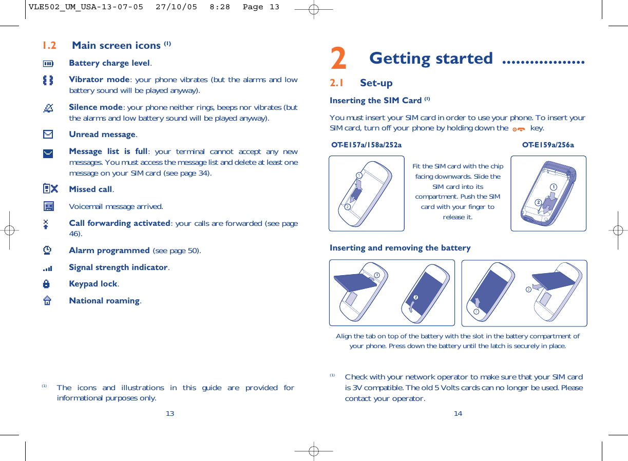 2Getting started ..................2.1 Set-upInserting the SIM Card (1)You must insert your SIM card in order to use your phone. To insert yourSIM card, turn off your phone by holding down the  key.OT-E157a/158a/252a OT-E159a/256a14Fit the SIM card with the chipfacing downwards. Slide theSIM card into itscompartment. Push the SIMcard with your finger torelease it.(1) Check with your network operator to make sure that your SIM cardis 3V compatible. The old 5 Volts cards can no longer be used. Pleasecontact your operator.Inserting and removing the batteryAlign the tab on top of the battery with the slot in the battery compartment ofyour phone. Press down the battery until the latch is securely in place. 1.2 Main screen icons (1)Battery charge level.Vibrator mode: your phone vibrates (but the alarms and lowbattery sound will be played anyway).Silence mode: your phone neither rings, beeps nor vibrates (butthe alarms and low battery sound will be played anyway).Unread message.Message list is full: your terminal cannot accept any newmessages. You must access the message list and delete at least onemessage on your SIM card (see page 34).Missed call.Voicemail message arrived.Call forwarding activated: your calls are forwarded (see page46).Alarm programmed (see page 50).Signal strength indicator.Keypad lock.National roaming.13(1) The icons and illustrations in this guide are provided forinformational purposes only.VLE502_UM_USA-13-07-05  27/10/05  8:28  Page 13