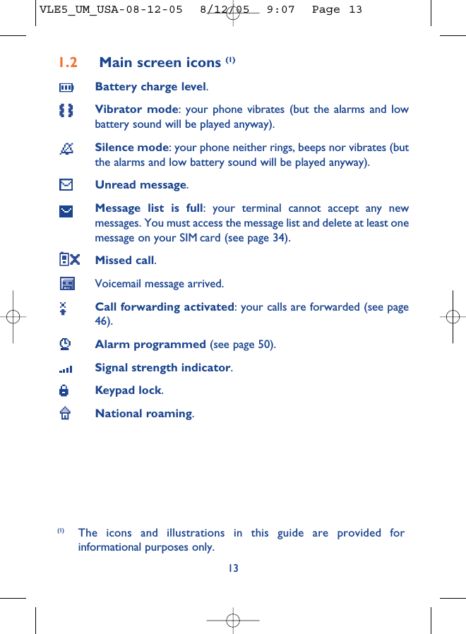 1.2 Main screen icons (1)Battery charge level.Vibrator mode: your phone vibrates (but the alarms and lowbattery sound will be played anyway).Silence mode: your phone neither rings, beeps nor vibrates (butthe alarms and low battery sound will be played anyway).Unread message.Message list is full: your terminal cannot accept any newmessages. You must access the message list and delete at least onemessage on your SIM card (see page 34).Missed call.Voicemail message arrived.Call forwarding activated: your calls are forwarded (see page46).Alarm programmed (see page 50).Signal strength indicator.Keypad lock.National roaming.13(1) The icons and illustrations in this guide are provided forinformational purposes only.VLE5_UM_USA-08-12-05  8/12/05  9:07  Page 13