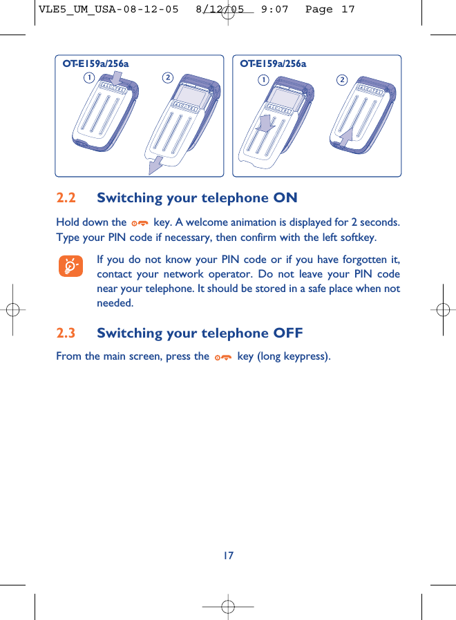 172.2 Switching your telephone ONHold down the  key. A welcome animation is displayed for 2 seconds.Type your PIN code if necessary, then confirm with the left softkey.If you do not know your PIN code or if you have forgotten it,contact your network operator. Do not leave your PIN codenear your telephone. It should be stored in a safe place when notneeded.2.3 Switching your telephone OFF From the main screen, press the  key (long keypress).OT-E159a/256a OT-E159a/256aVLE5_UM_USA-08-12-05  8/12/05  9:07  Page 17