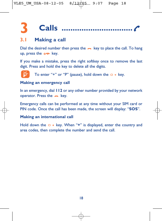 3Calls ................................3.1 Making a callDial the desired number then press the  key to place the call. To hangup, press the  key.If you make a mistake, press the right softkey once to remove the lastdigit. Press and hold the key to delete all the digits. To enter “+” or “P” (pause), hold down the  key. Making an emergency call In an emergency, dial 112 or any other number provided by your networkoperator. Press the  key. Emergency calls can be performed at any time without your SIM card orPIN code. Once the call has been made, the screen will display: “SOS”.Making an international callHold down the  key. When “+” is displayed, enter the country andarea codes, then complete the number and send the call.18VLE5_UM_USA-08-12-05  8/12/05  9:07  Page 18