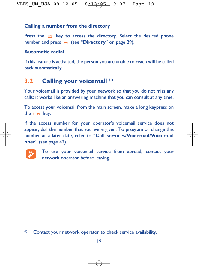 Calling a number from the directory Press the  key to access the directory. Select the desired phonenumber and press  (see “Directory” on page 29). Automatic redialIf this feature is activated, the person you are unable to reach will be calledback automatically.3.2 Calling your voicemail (1)Your voicemail is provided by your network so that you do not miss anycalls: it works like an answering machine that you can consult at any time. To access your voicemail from the main screen, make a long keypress onthe key.If the access number for your operator’s voicemail service does notappear, dial the number that you were given. To program or change thisnumber at a later date, refer to “Call services/Voicemail/Voicemailnber” (see page 42).To use your voicemail service from abroad, contact yournetwork operator before leaving.19(1) Contact your network operator to check service availability.VLE5_UM_USA-08-12-05  8/12/05  9:07  Page 19