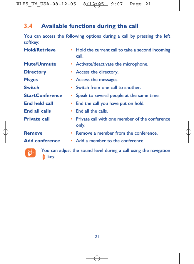 3.4 Available functions during the callYou can access the following options during a call by pressing the leftsoftkey:Hold/Retrieve •Hold the current call to take a second incomingcall.Mute/Unmute •Activate/deactivate the microphone.Directory •Access the directory.Msges •Access the messages.Switch •Switch from one call to another.StartConference •Speak to several people at the same time.End held call •End the call you have put on hold.End all calls •End all the calls.Private call •Private call with one member of the conferenceonly.Remove •Remove a member from the conference.Add conference •Add a member to the conference.You can adjust the sound level during a call using the navigationkey.21VLE5_UM_USA-08-12-05  8/12/05  9:07  Page 21