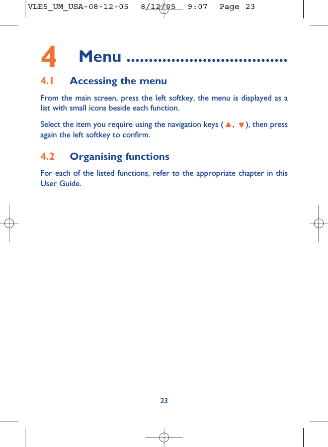 234Menu ....................................4.1 Accessing the menuFrom the main screen, press the left softkey, the menu is displayed as alist with small icons beside each function.Select the item you require using the navigation keys ( ,  ), then pressagain the left softkey to confirm.4.2 Organising functionsFor each of the listed functions, refer to the appropriate chapter in thisUser Guide. VLE5_UM_USA-08-12-05  8/12/05  9:07  Page 23