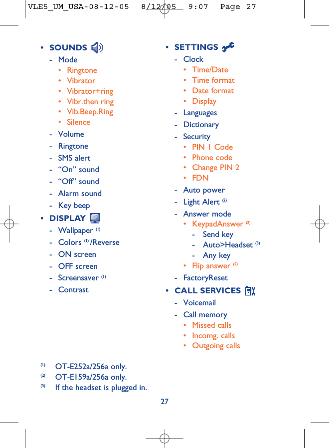 27• SETTINGS - Clock• Time/Date• Time format• Date format• Display- Languages- Dictionary- Security• PIN 1 Code• Phone code• Change PIN 2• FDN- Auto power- Light Alert (2)- Answer mode• KeypadAnswer (2) - Send key- Auto&gt;Headset (3)- Any key• Flip answer (2)- FactoryReset• CALL SERVICES - Voicemail- Call memory• Missed calls• Incomg. calls• Outgoing calls(1) OT-E252a/256a only.(2) OT-E159a/256a only.(3) If the headset is plugged in.• SOUNDS - Mode• Ringtone• Vibrator• Vibrator+ring• Vibr.then ring• Vib.Beep.Ring• Silence- Volume- Ringtone- SMS alert- “On” sound- “Off” sound- Alarm sound- Key beep• DISPLAY - Wallpaper (1)- Colors (1) /Reverse- ON screen- OFF screen- Screensaver (1)- ContrastVLE5_UM_USA-08-12-05  8/12/05  9:07  Page 27