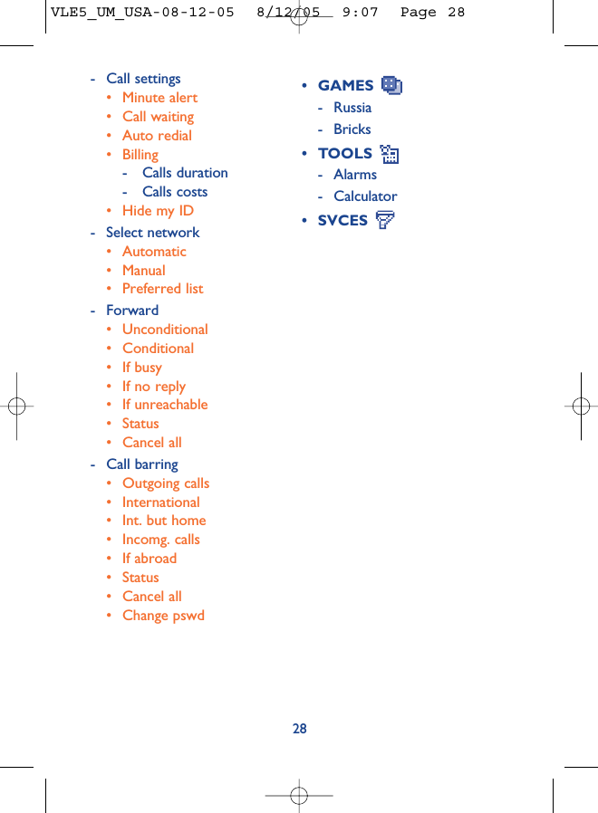 28• GAMES - Russia- Bricks• TOOLS - Alarms- Calculator• SVCES - Call settings• Minute alert• Call waiting• Auto redial• Billing- Calls duration- Calls costs• Hide my ID- Select network• Automatic• Manual• Preferred list- Forward• Unconditional• Conditional• If busy• If no reply• If unreachable• Status• Cancel all- Call barring• Outgoing calls• International • Int. but home• Incomg. calls • If abroad• Status• Cancel all• Change pswdVLE5_UM_USA-08-12-05  8/12/05  9:07  Page 28