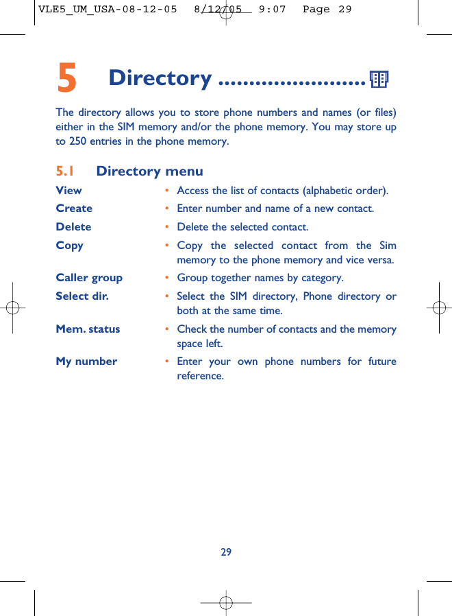 295Directory ........................The directory allows you to store phone numbers and names (or files)either in the SIM memory and/or the phone memory. You may store upto 250 entries in the phone memory.5.1 Directory menuView •Access the list of contacts (alphabetic order).Create •Enter number and name of a new contact.Delete •Delete the selected contact.Copy •Copy the selected contact from the Simmemory to the phone memory and vice versa.Caller group •Group together names by category.Select dir. •Select the SIM directory, Phone directory orboth at the same time.Mem. status •Check the number of contacts and the memoryspace left.My number •Enter your own phone numbers for futurereference.VLE5_UM_USA-08-12-05  8/12/05  9:07  Page 29